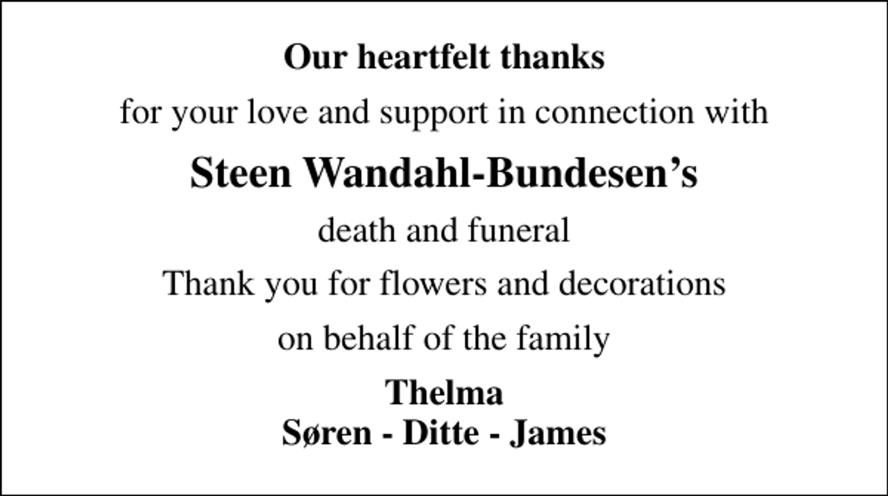 <p>Our heartfelt thanks<br />for your love and support in connection with<br />Steen Wandahl-Bundesens<br />death and funeral<br />Thank you for flowers and decorations<br />on behalf of the family<br />Thelma Søren - Ditte - James</p>