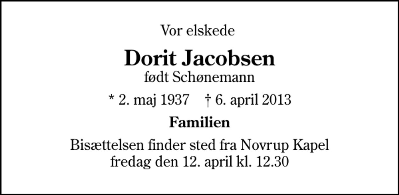 <p>Vor elskede<br />Dorit Jacobsen<br />født Schønemann<br />* 2. maj 1937 ✝ 6. april 2013<br />Familien<br />Bisættelsen finder sted fra Novrup Kapel fredag den 12. april kl. 12.30</p>