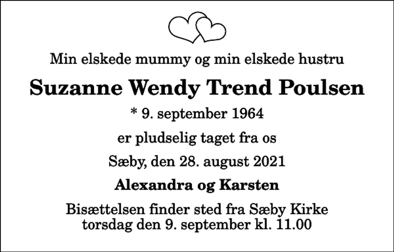 <p>Min elskede mummy og min elskede hustru<br />Suzanne Wendy Trend Poulsen<br />* 9. september 1964<br />er pludselig taget fra os<br />Sæby, den 28. august 2021<br />Alexandra og Karsten<br />Bisættelsen finder sted fra Sæby Kirke torsdag den 9. september kl. 11.00</p>