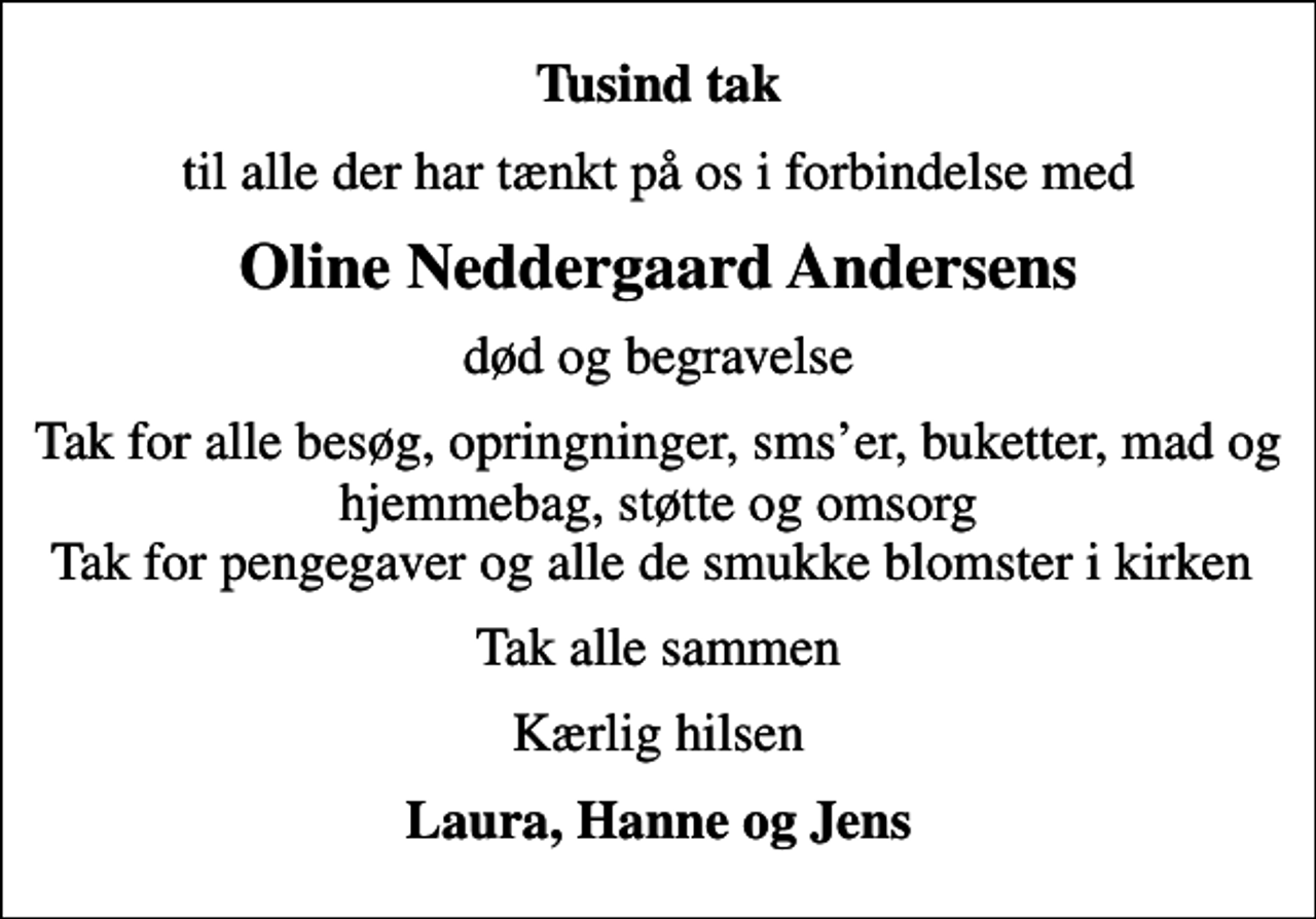 <p>Tusind tak<br />til alle der har tænkt på os i forbindelse med<br />Oline Neddergaard Andersens<br />død og begravelse<br />Tak for alle besøg, opringninger, smser, buketter, mad og hjemmebag, støtte og omsorg Tak for pengegaver og alle de smukke blomster i kirken<br />Tak alle sammen<br />Kærlig hilsen<br />Laura, Hanne og Jens</p>