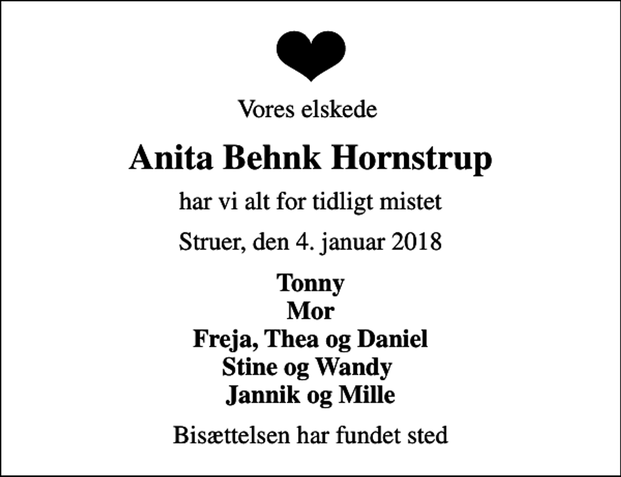 <p>Vores elskede<br />Anita Behnk Hornstrup<br />har vi alt for tidligt mistet<br />Struer, den 4. januar 2018<br />Tonny Mor Freja, Thea og Daniel Stine og Wandy Jannik og Mille<br />Bisættelsen har fundet sted</p>