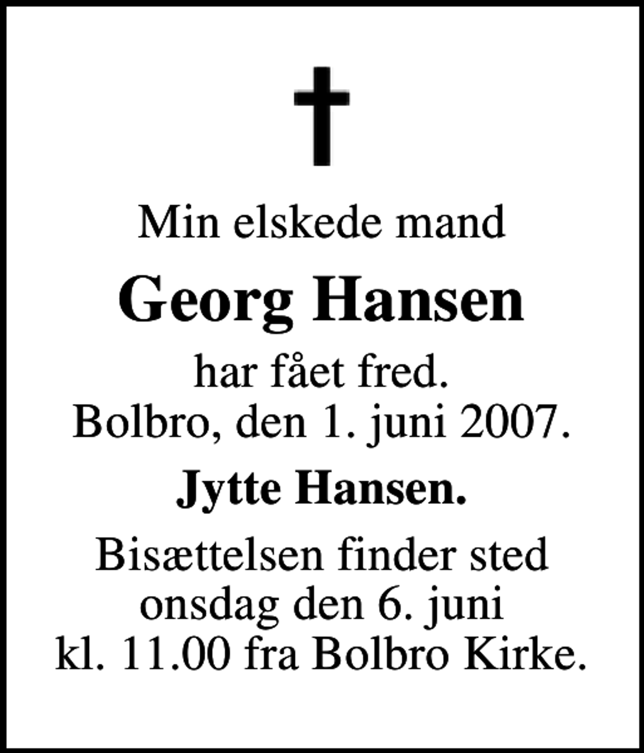 <p>Min elskede mand<br />Georg Hansen<br />har fået fred. Bolbro, den 1. juni 2007.<br />Jytte Hansen.<br />Bisættelsen finder sted onsdag den 6. juni kl. 11.00 fra Bolbro Kirke</p>