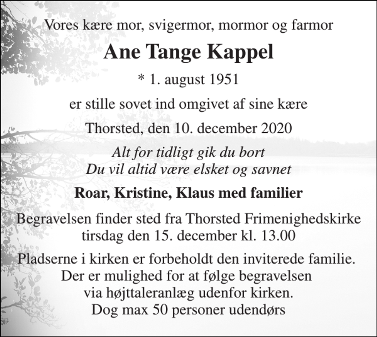 <p>Vores kære mor, svigermor, mormor og farmor<br />Ane Tange Kappel<br />*​ 1. august 1951<br />er stille sovet ind omgivet af sine kære<br />Thorsted, den 10. december 2020<br />Alt for tidligt gik du bort Du vil altid være elsket og savnet<br />Roar, Kristine, Klaus med familier<br />Begravelsen finder sted fra Thorsted Frimenighedskirke tirsdag den 15. december kl. 13.00<br />Pladserne i kirken er forbeholdt den inviterede familie. Der er mulighed for at følge begravelsen via højttaleranlæg udenfor kirken. Dog max 50 personer udendørs</p>
