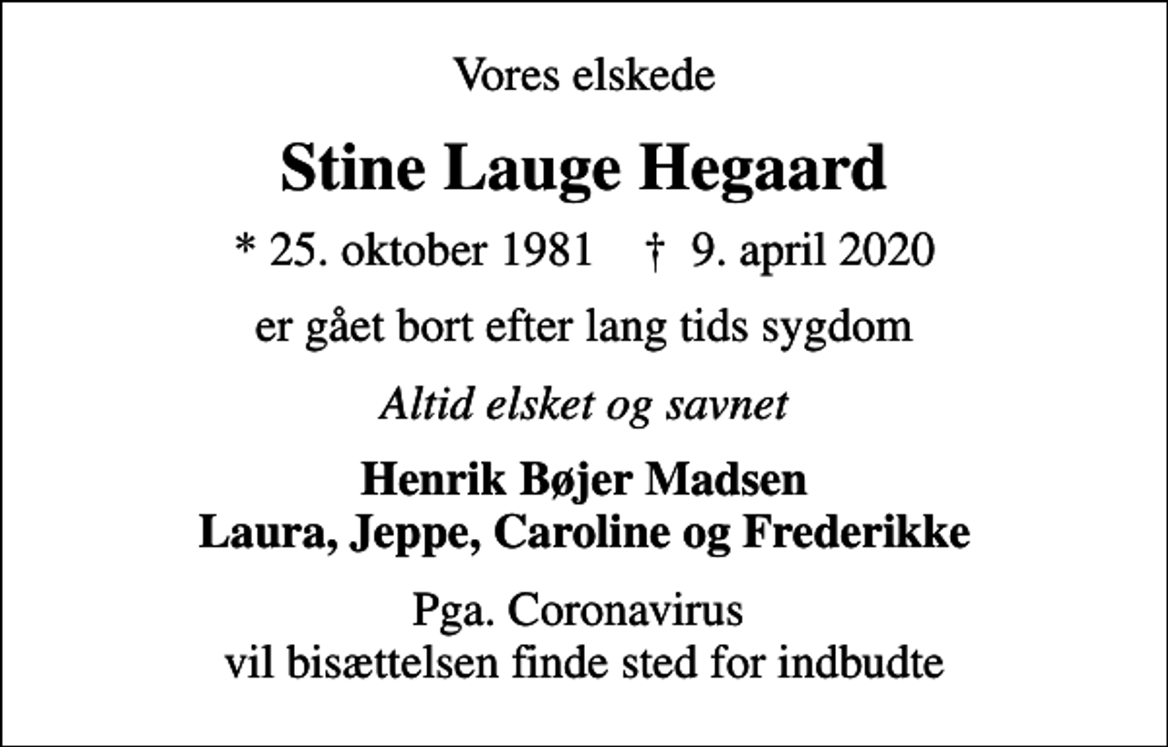 <p>Vores elskede<br />Stine Lauge Hegaard<br />* 25. oktober 1981 ✝ 9. april 2020<br />er gået bort efter lang tids sygdom<br />Altid elsket og savnet<br />Henrik Bøjer Madsen Laura, Jeppe, Caroline og Frederikke<br />Pga. Coronavirus vil bisættelsen finde sted for indbudte</p>