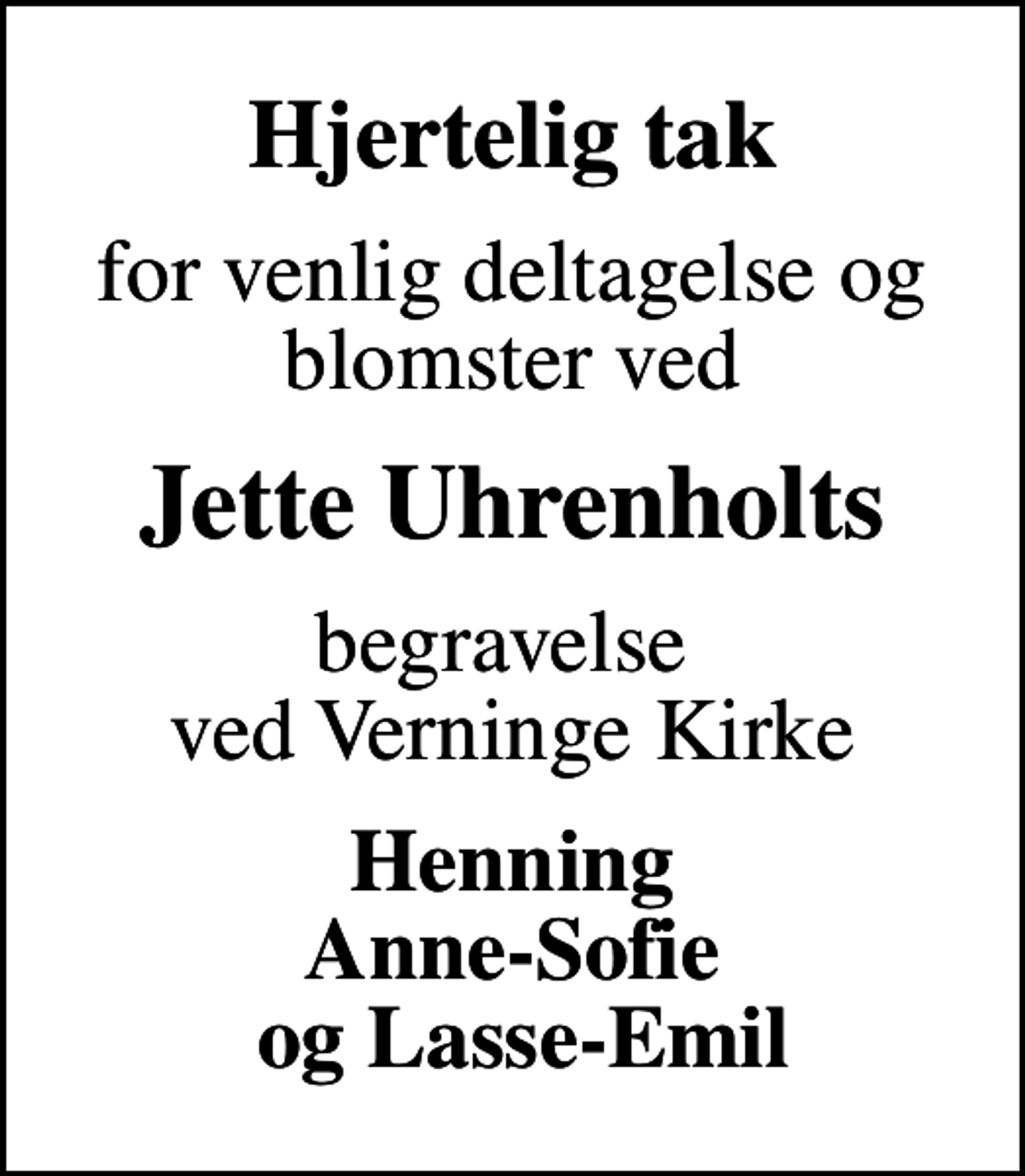 <p>Hjertelig tak<br />for venlig deltagelse og blomster ved<br />Jette Uhrenholts<br />begravelse ved Verninge Kirke<br />Henning Anne-Sofie og Lasse-Emil</p>