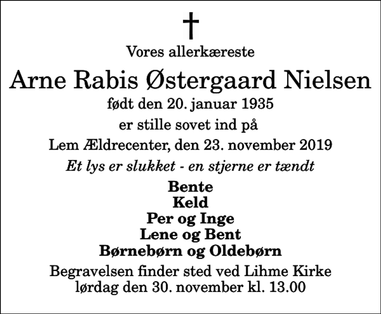 <p>Vores allerkæreste<br />Arne Rabis Østergaard Nielsen<br />født den 20. januar 1935<br />er stille sovet ind på<br />Lem Ældrecenter, den 23. november 2019<br />Et lys er slukket - en stjerne er tændt<br />Bente Keld Per og Inge Lene og Bent Børnebørn og Oldebørn<br />Begravelsen finder sted ved Lihme Kirke lørdag den 30. november kl. 13.00</p>