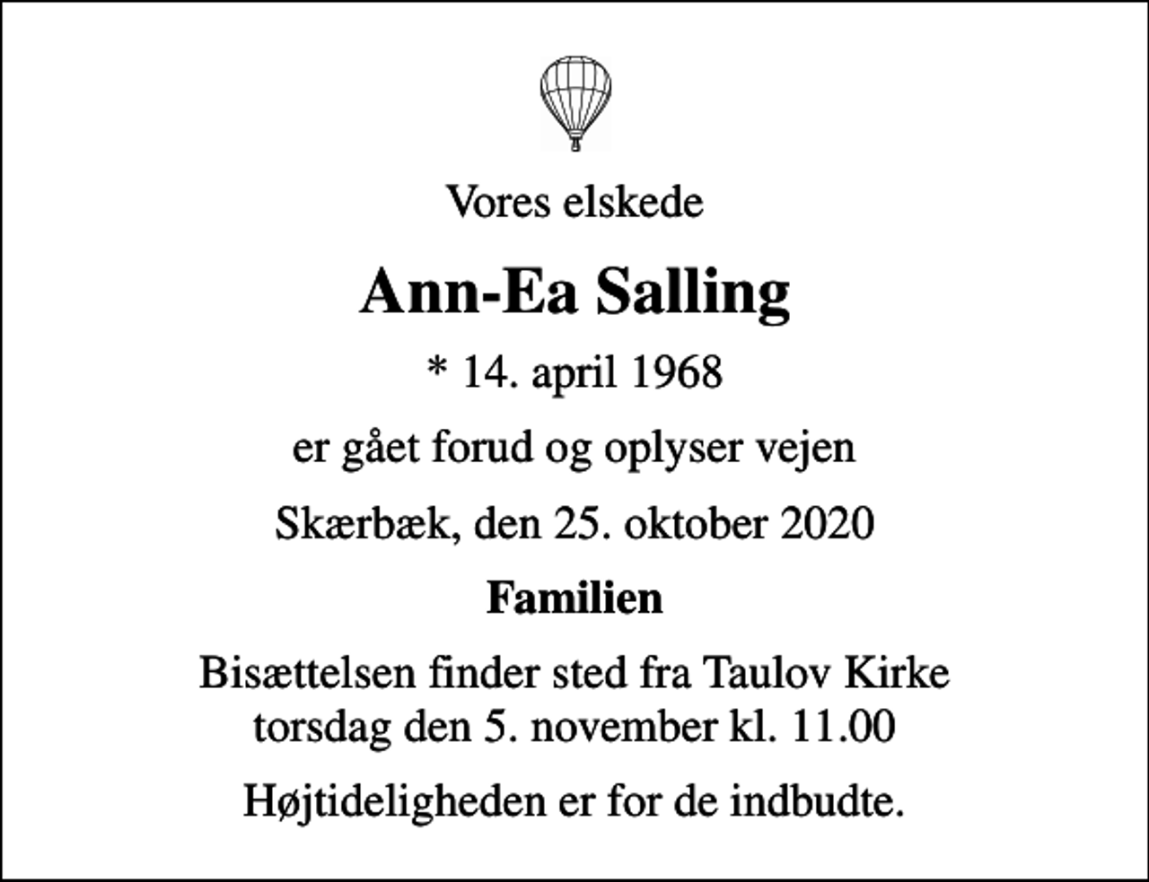<p>Vores elskede<br />Ann-Ea Salling<br />* 14. april 1968<br />er gået forud og oplyser vejen<br />Skærbæk, den 25. oktober 2020<br />Familien<br />Bisættelsen finder sted fra Taulov Kirke torsdag den 5. november kl. 11.00<br />Højtideligheden er for de indbudte.</p>