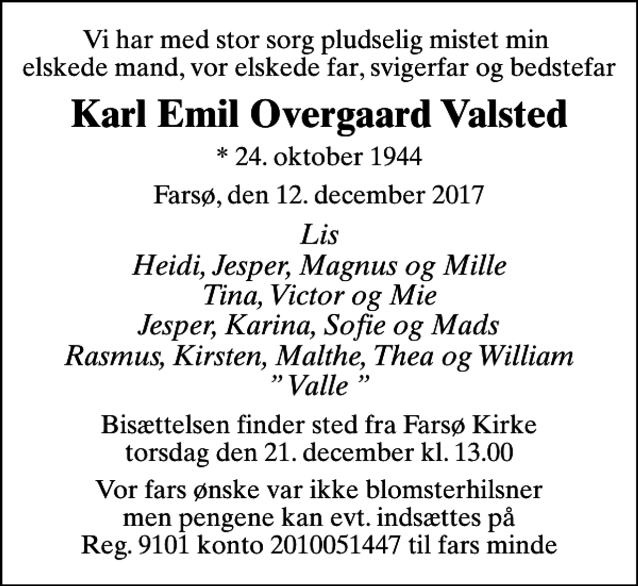 <p>Vi har med stor sorg pludselig mistet min elskede mand, vor elskede far, svigerfar og bedstefar<br />Karl Emil Overgaard Valsted<br />* 24. oktober 1944<br />Farsø, den 12. december 2017<br />Lis Heidi, Jesper, Magnus og Mille Tina, Victor og Mie Jesper, Karina, Sofie og Mads Rasmus, Kirsten, Malthe, Thea og William Valle<br />Bisættelsen finder sted fra Farsø Kirke torsdag den 21. december kl. 13.00<br />Vor fars ønske var ikke blomsterhilsner men pengene kan evt. indsættes på Reg. 9101 konto 2010051447 til fars minde</p>