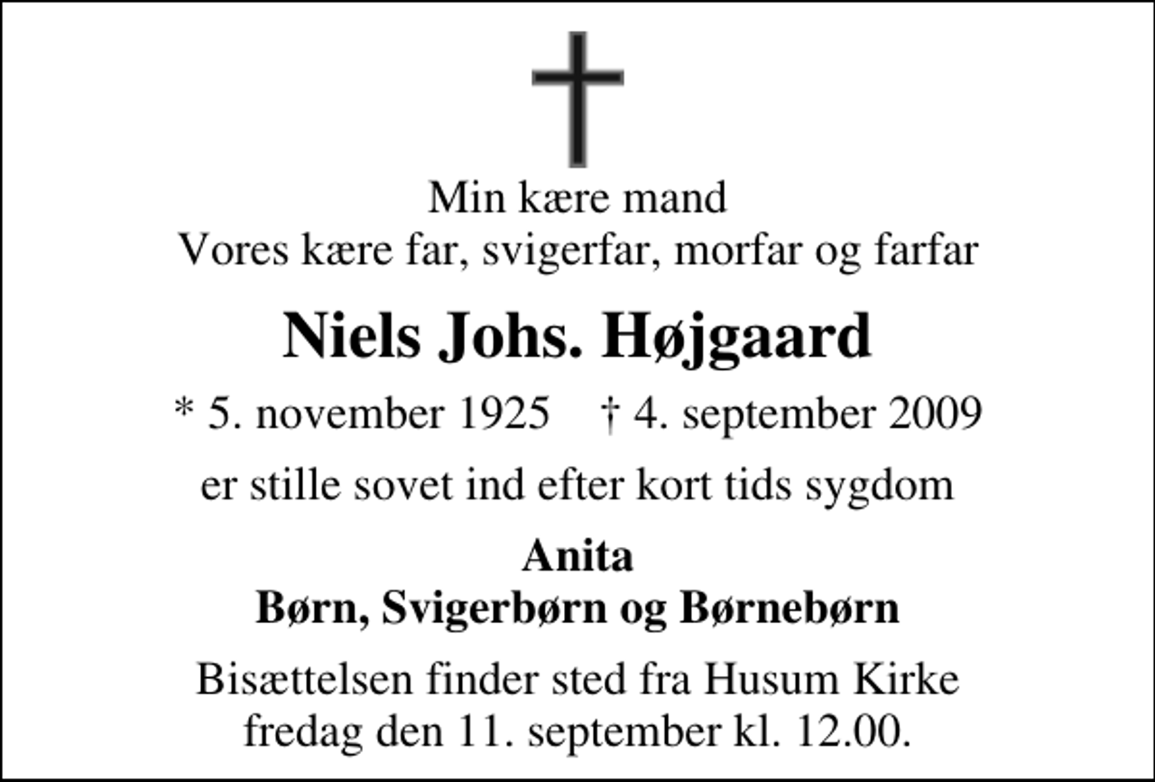 <p>Min kære mand Vores kære far, svigerfar, morfar og farfar<br />Niels Johs. Højgaard<br />* 5. november 1925 ✝ 4. september 2009<br />er stille sovet ind efter kort tids sygdom<br />Anita Børn, Svigerbørn og Børnebørn<br />Bisættelsen finder sted fra Husum Kirke fredag den 11. september kl. 12.00</p>