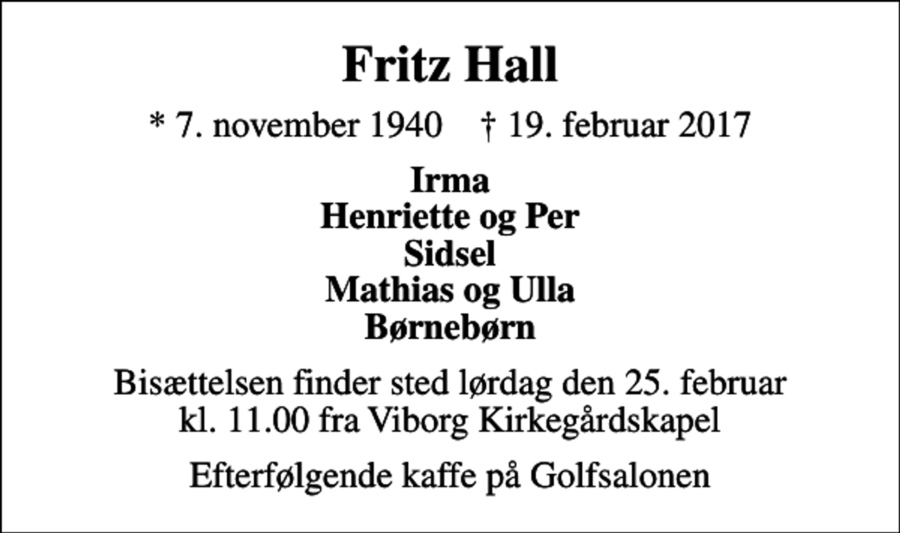 <p>Fritz Hall<br />* 7. november 1940 ✝ 19. februar 2017<br />Irma Henriette og Per Sidsel Mathias og Ulla Børnebørn<br />Bisættelsen finder sted lørdag den 25. februar kl. 11.00 fra Viborg Kirkegårdskapel<br />Efterfølgende kaffe på Golfsalonen</p>