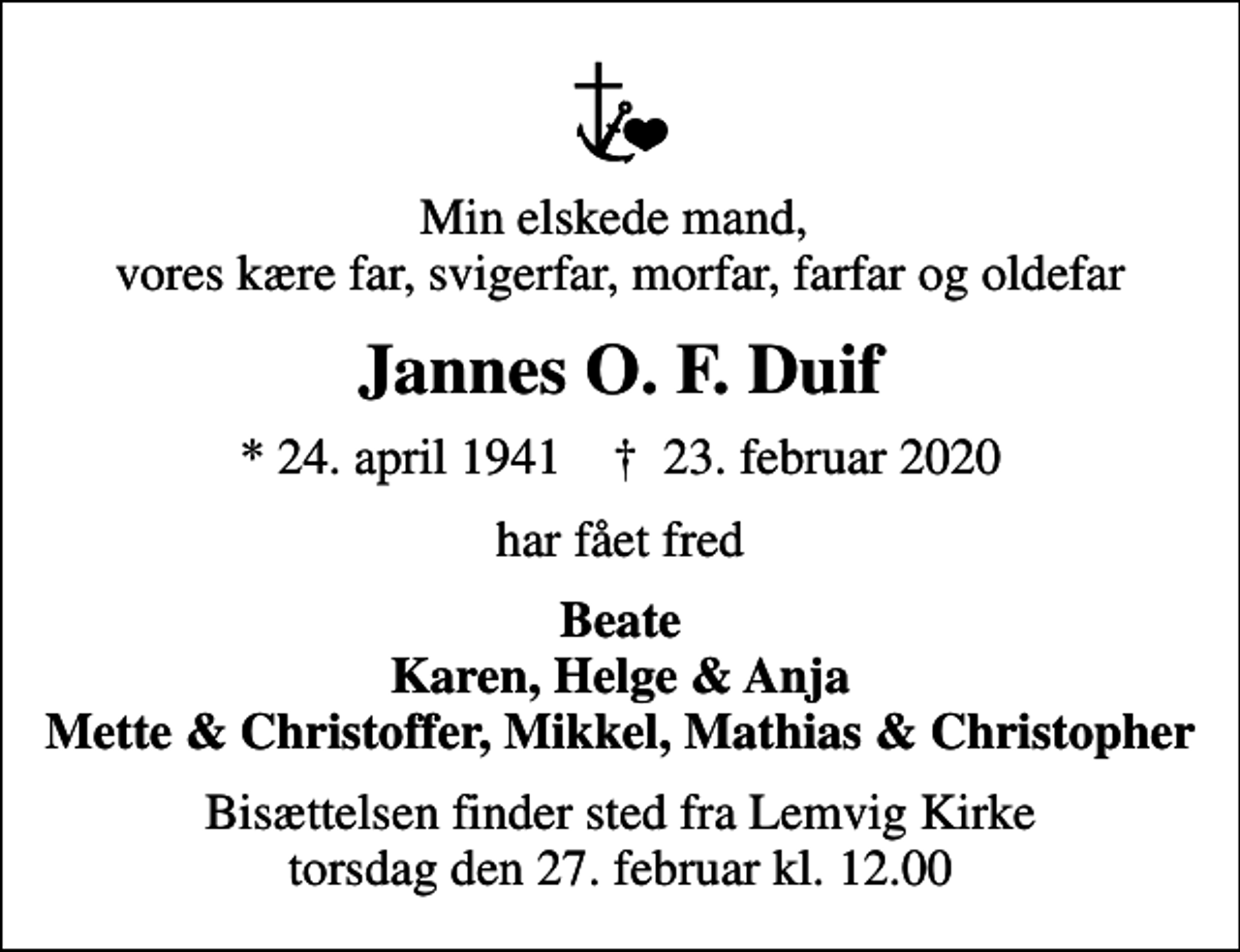 <p>Min elskede mand, vores kære far, svigerfar, morfar, farfar og oldefar<br />Jannes O. F. Duif<br />* 24. april 1941 ✝ 23. februar 2020<br />har fået fred<br />Beate Karen, Helge &amp; Anja Mette &amp; Christoffer, Mikkel, Mathias &amp; Christopher<br />Bisættelsen finder sted fra Lemvig Kirke torsdag den 27. februar kl. 12.00</p>