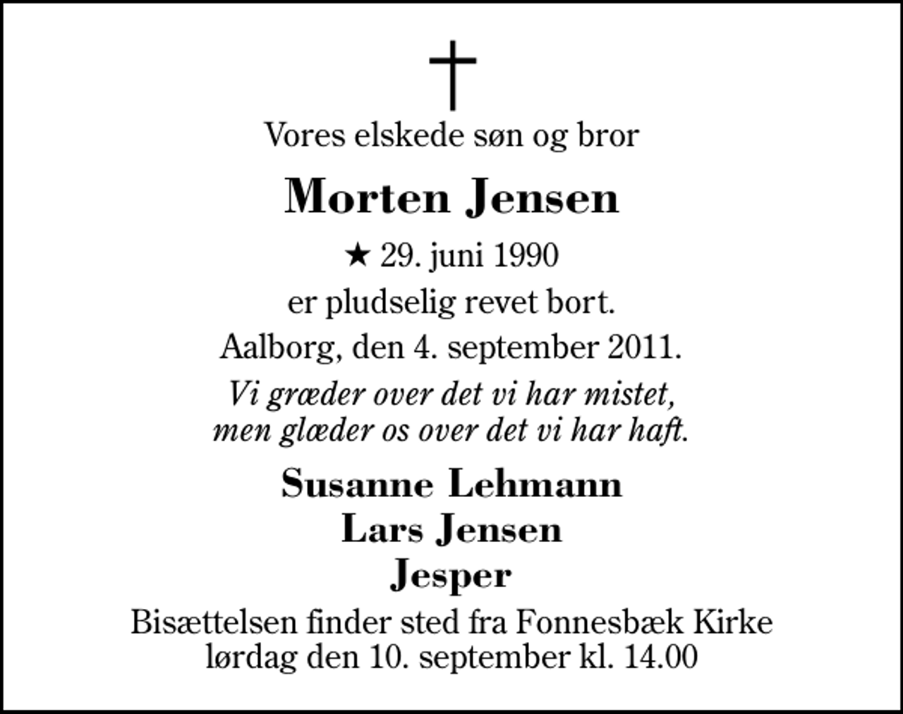 <p>Vores elskede søn og bror<br />Morten Jensen<br />* 29. juni 1990<br />er pludselig revet bort.<br />Aalborg, den 4. september 2011.<br />Vi græder over det vi har mistet, men glæder os over det vi har haft.<br />Susanne Lehmann Lars Jensen Jesper<br />Bisættelsen finder sted fra Fonnesbæk Kirke lørdag den 10. september kl. 14.00</p>