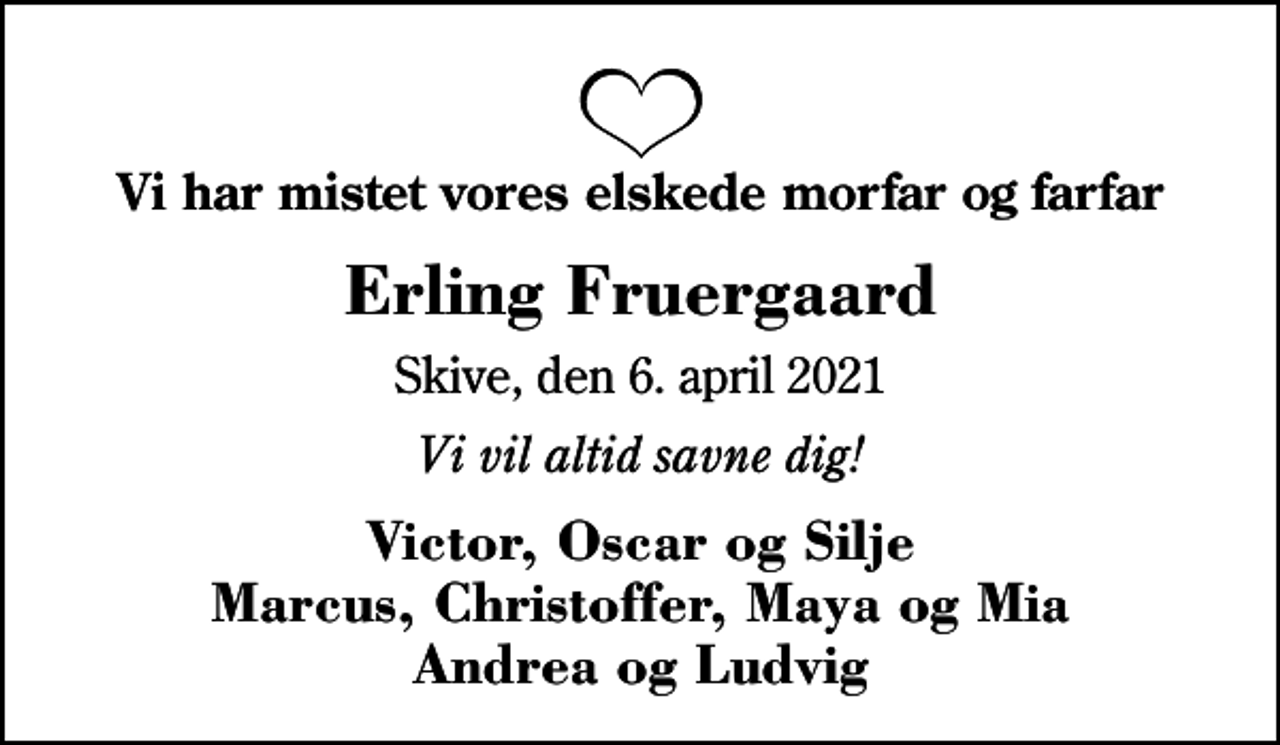 <p>Vi har mistet vores elskede morfar og farfar<br />Erling Fruergaard<br />Skive, den 6. april 2021<br />Vi vil altid savne dig!<br />Victor, Oscar og Silje Marcus, Christoffer, Maya og Mia Andrea og Ludvig</p>
