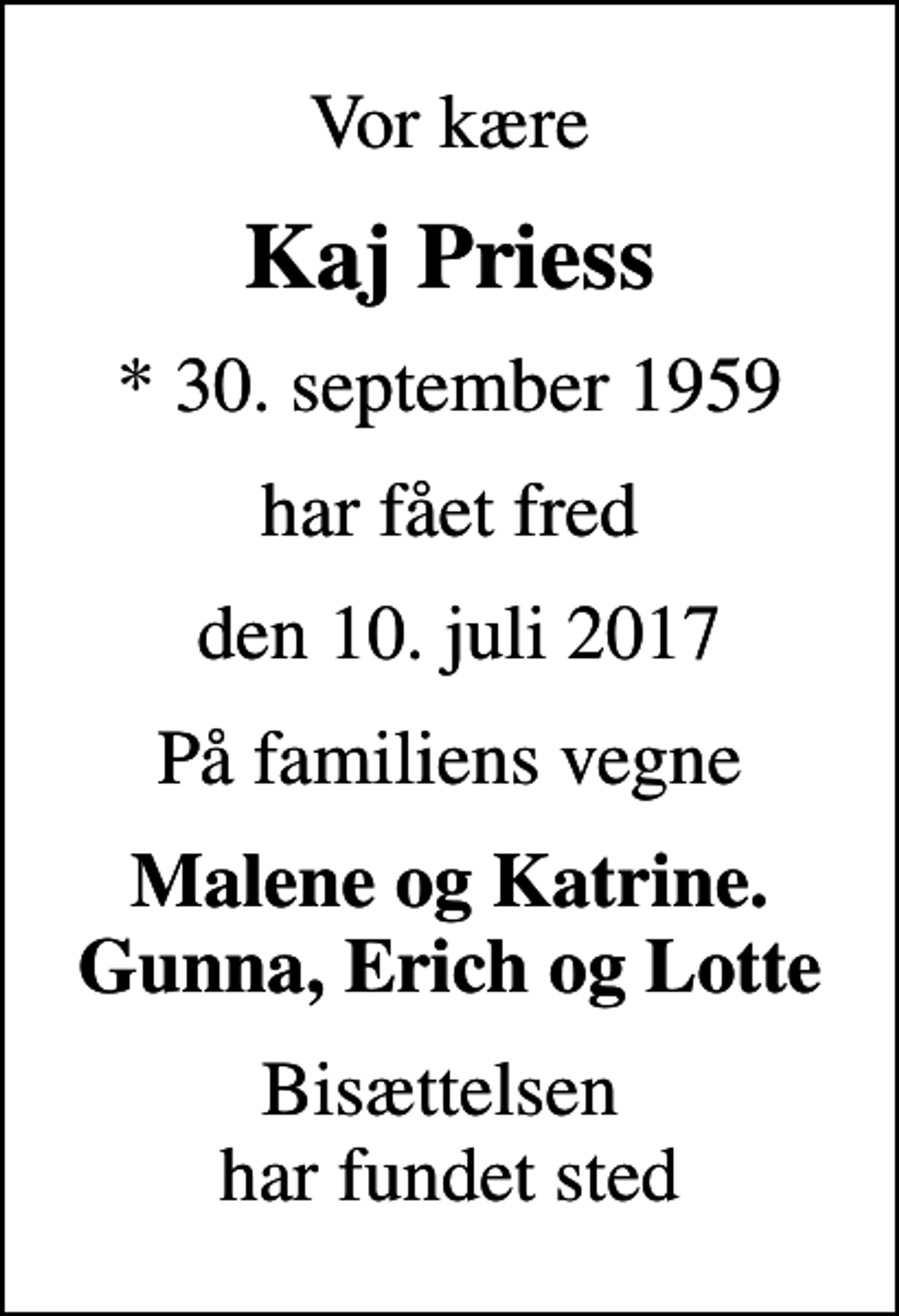 <p>Vor kære<br />Kaj Priess<br />* 30. september 1959<br />har fået fred<br />den 10. juli 2017<br />På familiens vegne<br />Malene og Katrine. Gunna, Erich og Lotte<br />Bisættelsen har fundet sted</p>
