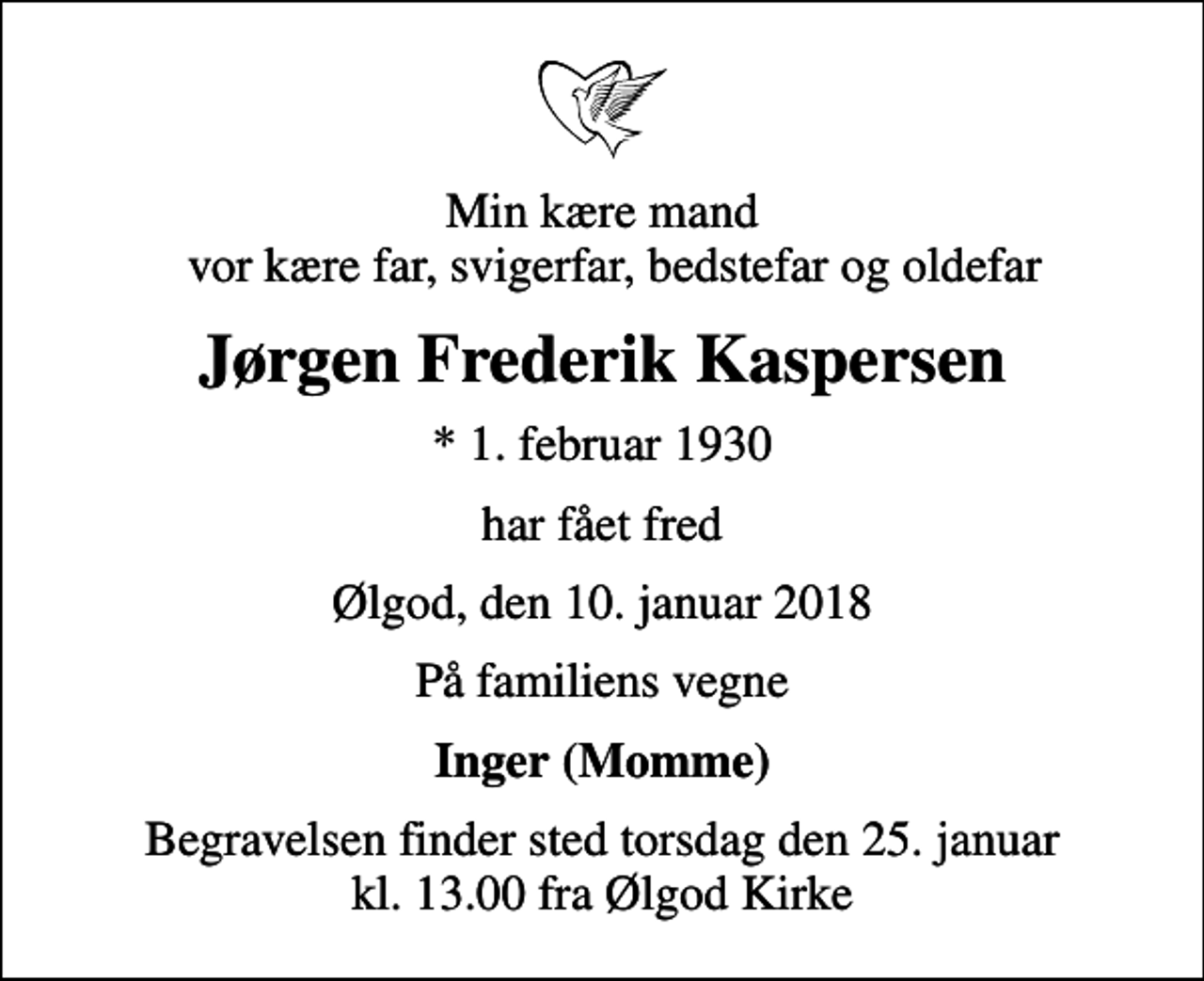 <p>Min kære mand vor kære far, svigerfar, bedstefar og oldefar<br />Jørgen Frederik Kaspersen<br />* 1. februar 1930<br />har fået fred<br />Ølgod, den 10. januar 2018<br />På familiens vegne<br />Inger (Momme)<br />Begravelsen finder sted torsdag den 25. januar kl. 13.00 fra Ølgod Kirke</p>