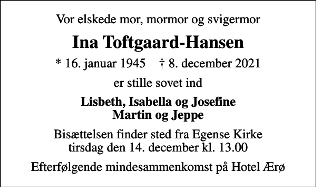 <p>Vor elskede mor, mormor og svigermor<br />Ina Toftgaard-Hansen<br />* 16. januar 1945 ✝ 8. december 2021<br />er stille sovet ind<br />Lisbeth, Isabella og Josefine Martin og Jeppe<br />Bisættelsen finder sted fra Egense Kirke tirsdag den 14. december kl. 13.00<br />Efterfølgende mindesammenkomst på Hotel Ærø</p>