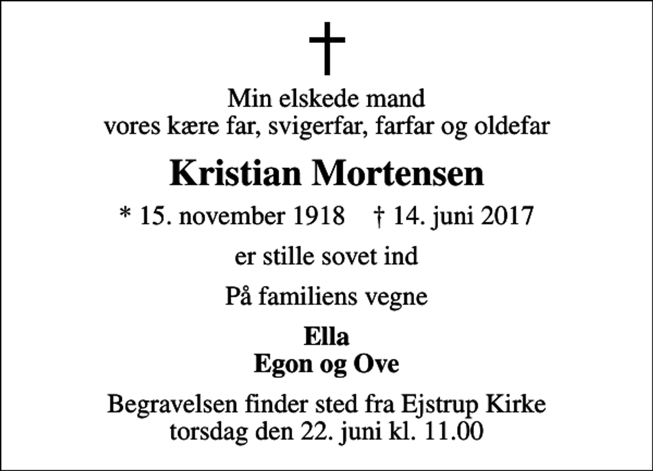 <p>Min elskede mand vores kære far, svigerfar, farfar og oldefar<br />Kristian Mortensen<br />* 15. november 1918 ✝ 14. juni 2017<br />er stille sovet ind<br />På familiens vegne<br />Ella Egon og Ove<br />Begravelsen finder sted fra Ejstrup Kirke torsdag den 22. juni kl. 11.00</p>