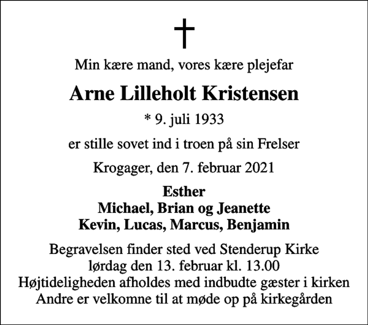 <p>Min kære mand, vores kære plejefar<br />Arne Lilleholt Kristensen<br />* 9. juli 1933<br />er stille sovet ind i troen på sin Frelser<br />Krogager, den 7. februar 2021<br />Esther Michael, Brian og Jeanette Kevin, Lucas, Marcus, Benjamin<br />Begravelsen finder sted ved Stenderup Kirke lørdag den 13. februar kl. 13.00 Højtideligheden afholdes med indbudte gæster i kirken Andre er velkomne til at møde op på kirkegården</p>