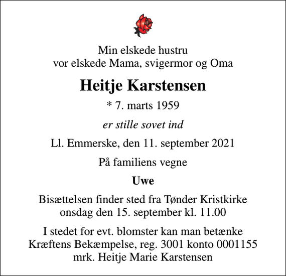 <p>Min elskede hustru vor elskede Mama, svigermor og Oma<br />Heitje Karstensen<br />* 7. marts 1959<br />er stille sovet ind<br />Ll. Emmerske, den 11. september 2021<br />På familiens vegne<br />Uwe<br />Bisættelsen finder sted fra Tønder Kristkirke onsdag den 15. september kl. 11.00<br />I stedet for evt. blomster kan man betænke<br />Kræftens Bekæmpelse reg.3001konto0001155mrk. Heitje Marie<br />Karstensen</p>