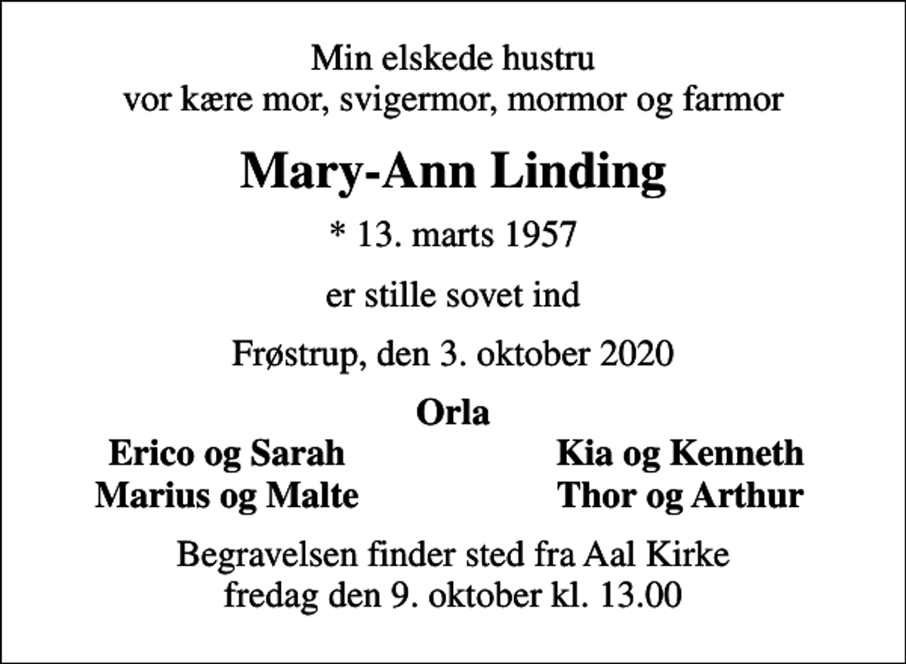 <p>Min elskede hustru vor kære mor, svigermor, mormor og farmor<br />Mary-Ann Linding<br />* 13. marts 1957<br />er stille sovet ind<br />Frøstrup, den 3. oktober 2020<br />Orla<br />Erico og Sarah<br />Kia og Kenneth<br />Marius og Malte<br />Thor og Arthur<br />Begravelsen finder sted fra Aal Kirke fredag den 9. oktober kl. 13.00</p>