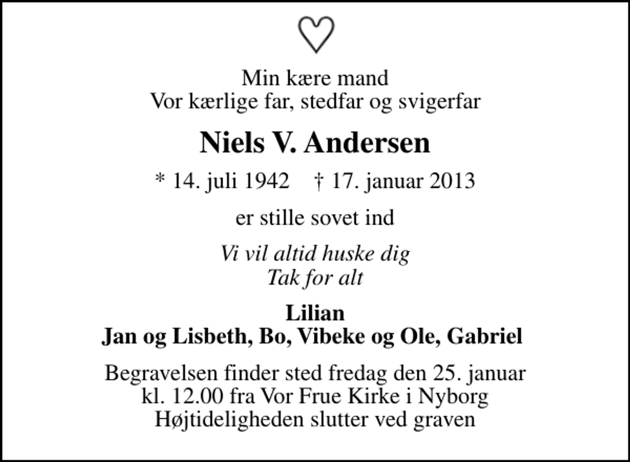 <p>Min kære mand Vor kærlige far, stedfar og svigerfar<br />Niels V. Andersen<br />* 14. juli 1942 ✝ 17. januar 2013<br />er stille sovet ind<br />Vi vil altid huske dig Tak for alt<br />Lilian Jan og Lisbeth, Bo, Vibeke og Ole, Gabriel<br />Begravelsen finder sted fredag den 25. januar kl. 12.00 fra Vor Frue Kirke i Nyborg Højtideligheden slutter ved graven</p>