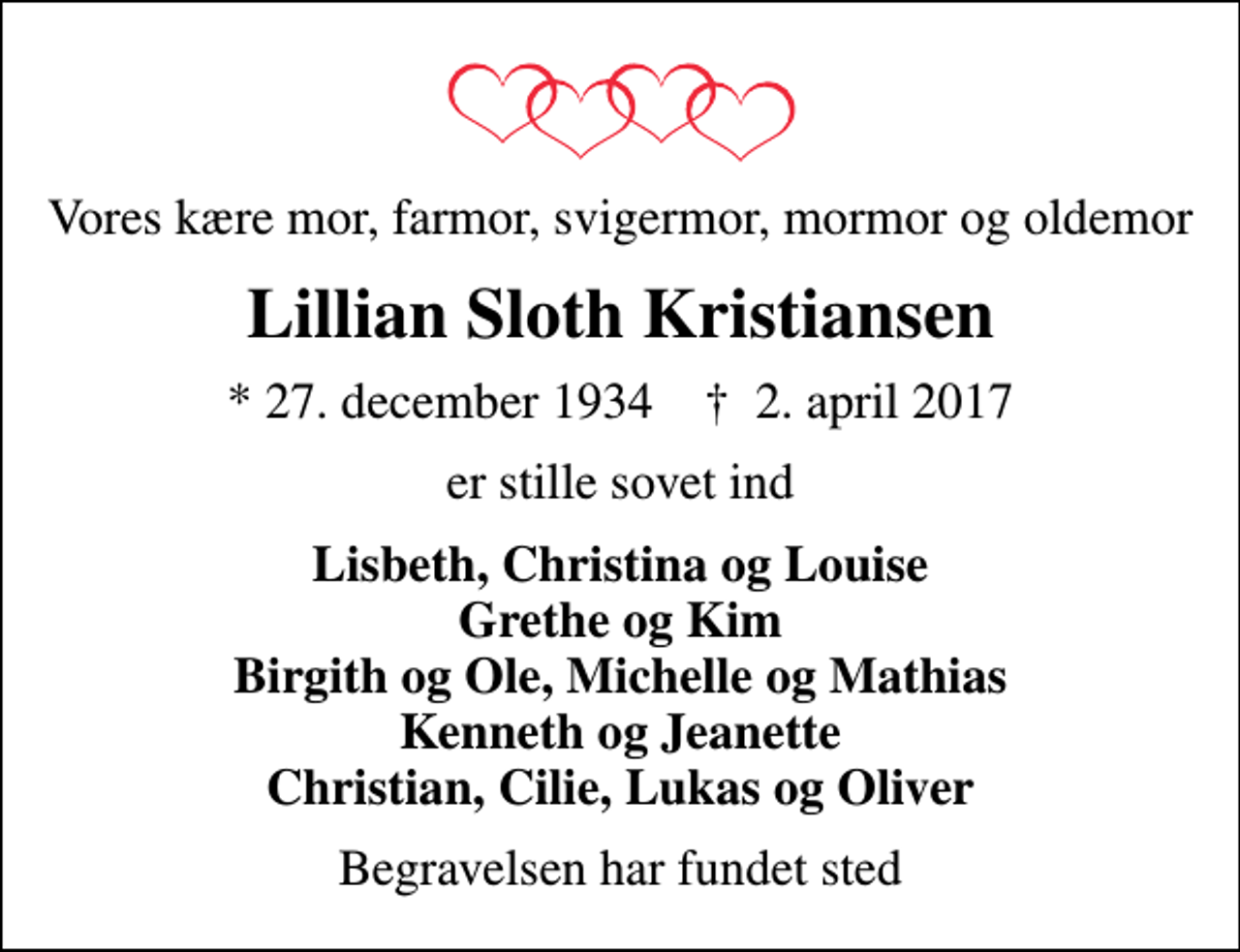 <p>Vores kære mor, farmor, svigermor, mormor og oldemor<br />Lillian Sloth Kristiansen<br />* 27. december 1934 ✝ 2. april 2017<br />er stille sovet ind<br />Lisbeth, Christina og Louise Grethe og Kim Birgith og Ole, Michelle og Mathias Kenneth og Jeanette Christian, Cilie, Lukas og Oliver<br />Begravelsen har fundet sted</p>