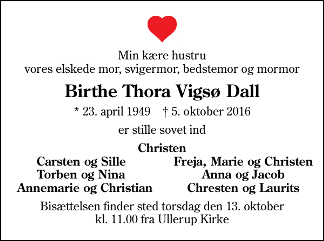 <p>Min kære hustru vores elskede mor, svigermor, bedstemor og mormor<br />Birthe Thora Vigsø Dall<br />* 23. april 1949 ✝ 5. oktober 2016<br />er stille sovet ind<br />Christen<br />Carsten og Sille<br />Freja, Marie og Christen<br />Torben og Nina<br />Anna og Jacob<br />Annemarie og Christian<br />Chresten og Laurits<br />Bisættelsen finder sted torsdag den 13. oktober kl. 11.00 fra Ullerup Kirke</p>