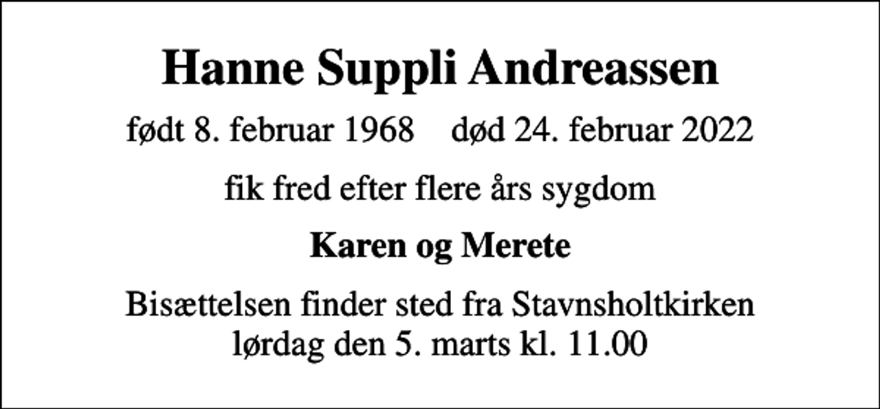 <p>Hanne Suppli Andreassen<br />født 8. februar 1968 død 24. februar 2022<br />fik fred efter flere års sygdom<br />Karen og Merete<br />Bisættelsen finder sted fra Stavnsholtkirken lørdag den 5. marts kl. 11.00</p>