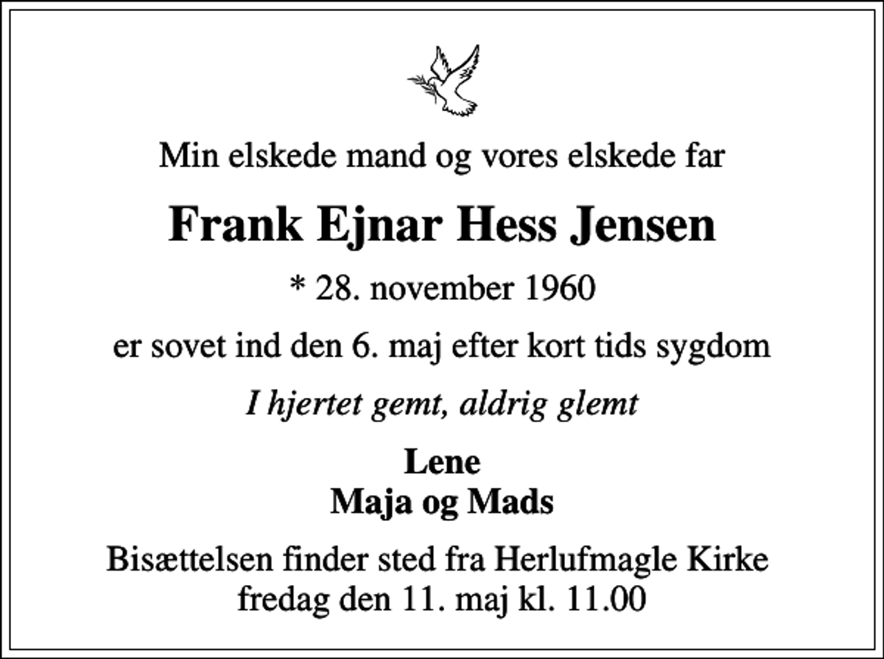<p>Min elskede mand og vores elskede far<br />Frank Ejnar Hess Jensen<br />* 28. november 1960<br />er sovet ind den 6. maj efter kort tids sygdom<br />I hjertet gemt, aldrig glemt<br />Lene Maja og Mads<br />Bisættelsen finder sted fra Herlufmagle Kirke fredag den 11. maj kl. 11.00</p>