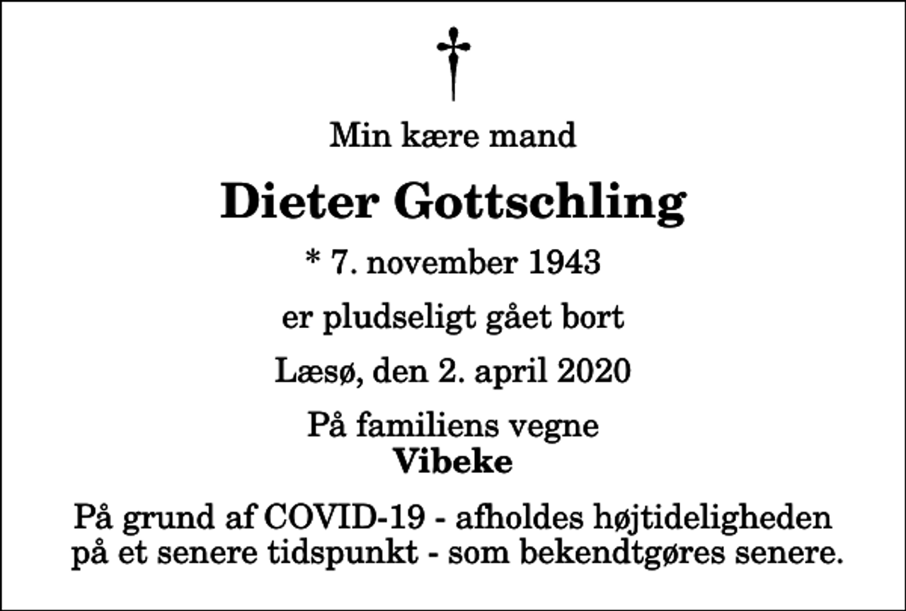 <p>Min kære mand<br />Dieter Gottschling<br />* 7. november 1943<br />er pludseligt gået bort<br />Læsø, den 2. april 2020<br />På familiens vegne<br />Vibeke<br />På grund af COVID-19 - afholdes højtideligheden på et senere tidspunkt - som bekendtgøres senere.</p>