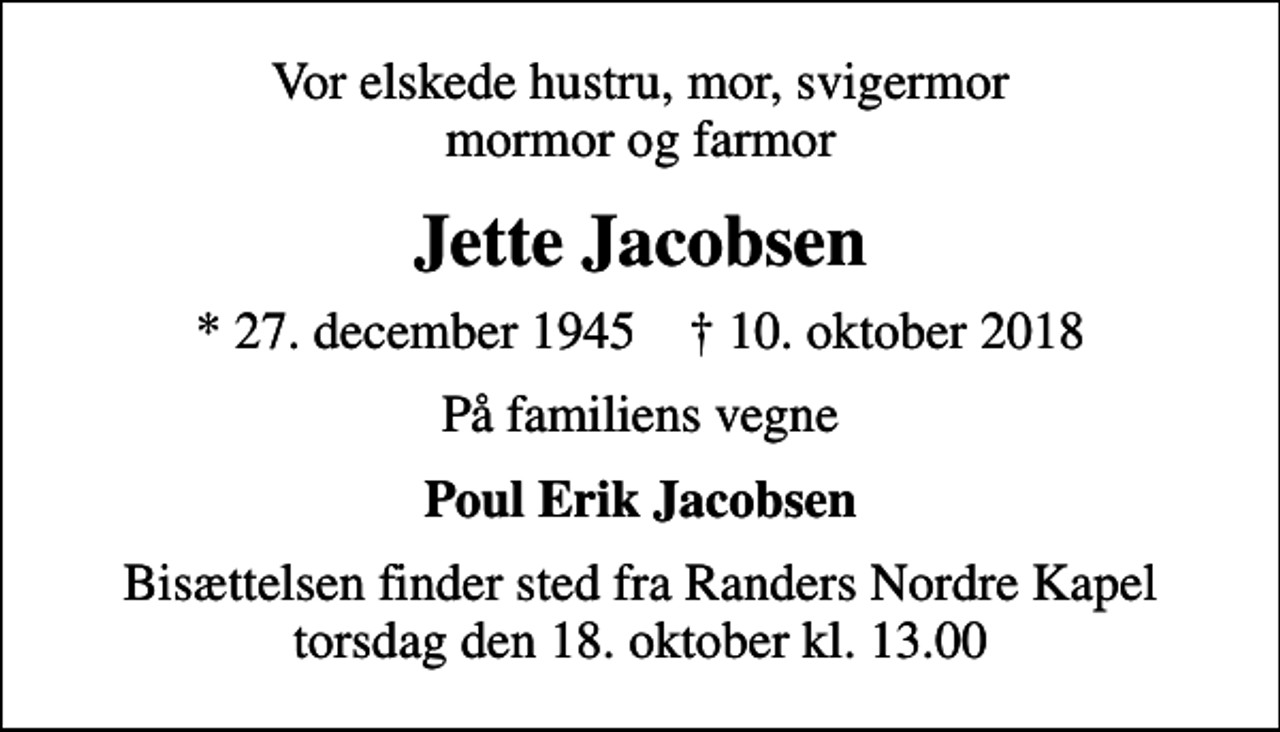 <p>Vor elskede hustru, mor, svigermor mormor og farmor<br />Jette Jacobsen<br />* 27. december 1945 ✝ 10. oktober 2018<br />På familiens vegne<br />Poul Erik Jacobsen<br />Bisættelsen finder sted fra Randers Nordre Kapel torsdag den 18. oktober kl. 13.00</p>