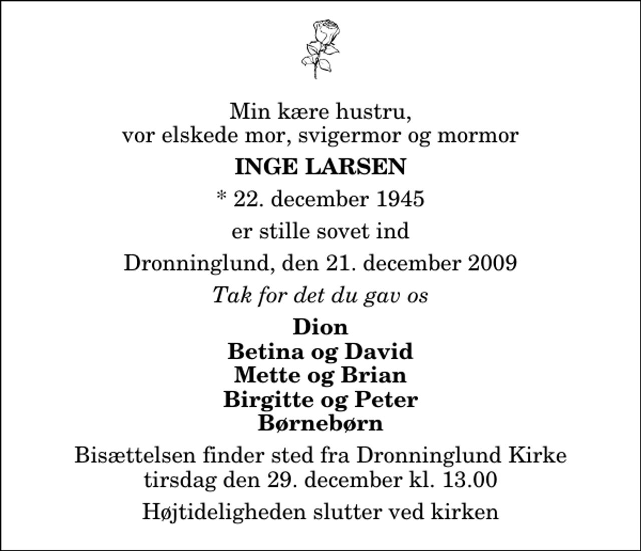 <p>Min kære hustru, vor elskede mor, svigermor og mormor<br />Inge Larsen<br />* 22. december 1945<br />er stille sovet ind<br />Dronninglund, den 21. december 2009<br />Tak for det du gav os<br />Dion Betina og David Mette og Brian Birgitte og Peter Børnebørn<br />Bisættelsen finder sted fra Dronninglund Kirke tirsdag den 29. december kl. 13.00 Højtideligheden slutter ved kirken</p>
