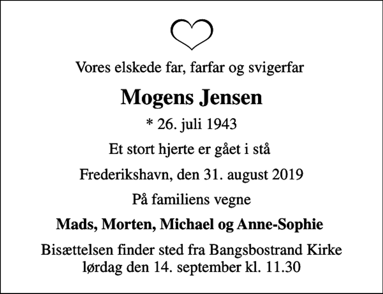 <p>Vores elskede far, farfar og svigerfar<br />Mogens Jensen<br />* 26. juli 1943<br />Et stort hjerte er gået i stå<br />Frederikshavn, den 31. august 2019<br />På familiens vegne<br />Mads, Morten, Michael og Anne-Sophie<br />Bisættelsen finder sted fra Bangsbostrand Kirke lørdag den 14. september kl. 11.30</p>