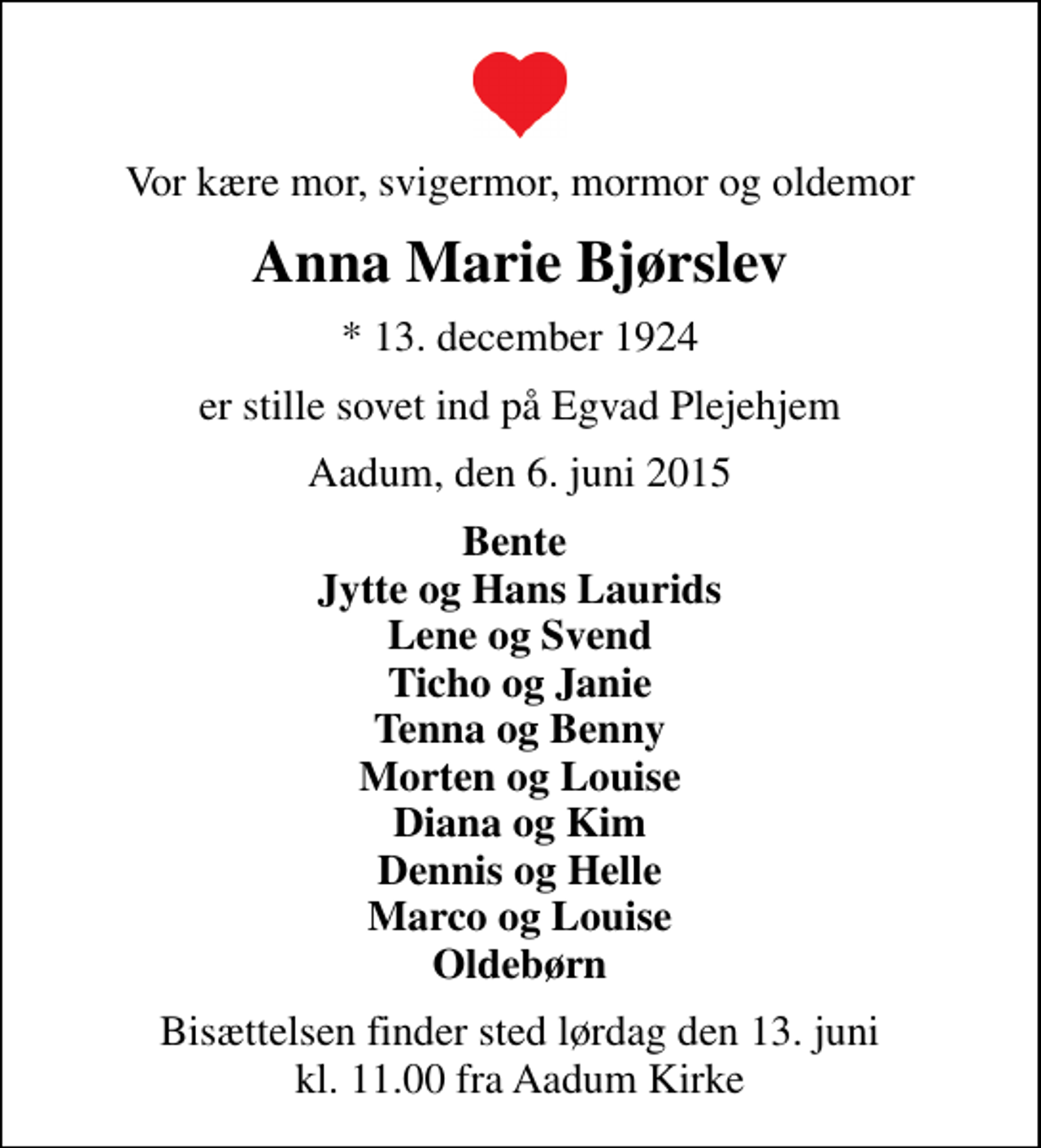 <p>Vor kære mor, svigermor, mormor og oldemor<br />Anna Marie Bjørslev<br />* 13. december 1924<br />er stille sovet ind på Egvad Plejehjem<br />Aadum, den 6. juni 2015<br />Bente Jytte og Hans Laurids Lene og Svend Ticho og Janie Tenna og Benny Morten og Louise Diana og Kim Dennis og Helle Marco og Louise Oldebørn<br />Bisættelsen finder sted lørdag den 13. juni kl. 11.00 fra Aadum Kirke</p>