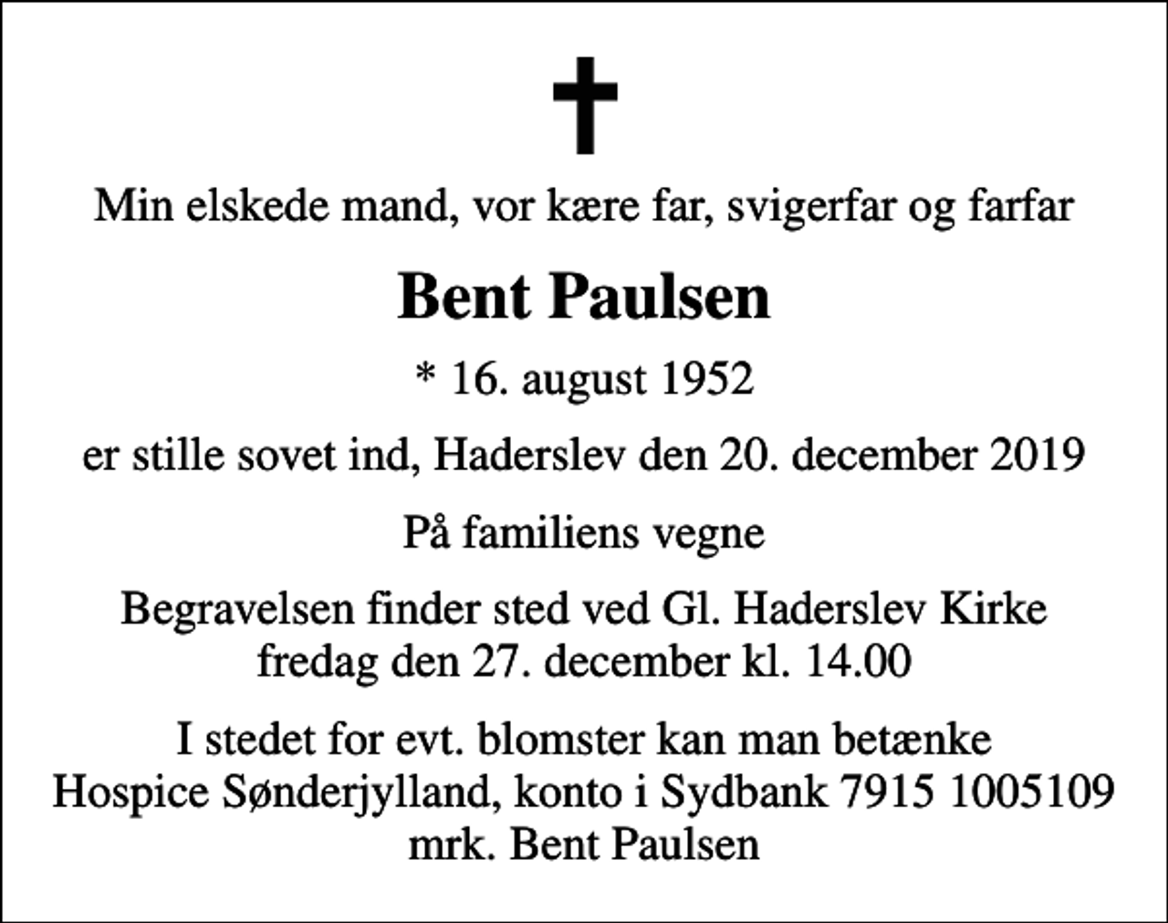 <p>Min elskede mand, vor kære far, svigerfar og farfar<br />Bent Paulsen<br />* 16. august 1952<br />er stille sovet ind, Haderslev den 20. december 2019<br />På familiens vegne<br />Begravelsen finder sted ved Gl. Haderslev Kirke fredag den 27. december kl. 14.00<br />I stedet for evt. blomster kan man betænke<br />Hospice Sønderjylland konto79151005109mrk. Bent<br />Paulsen</p>