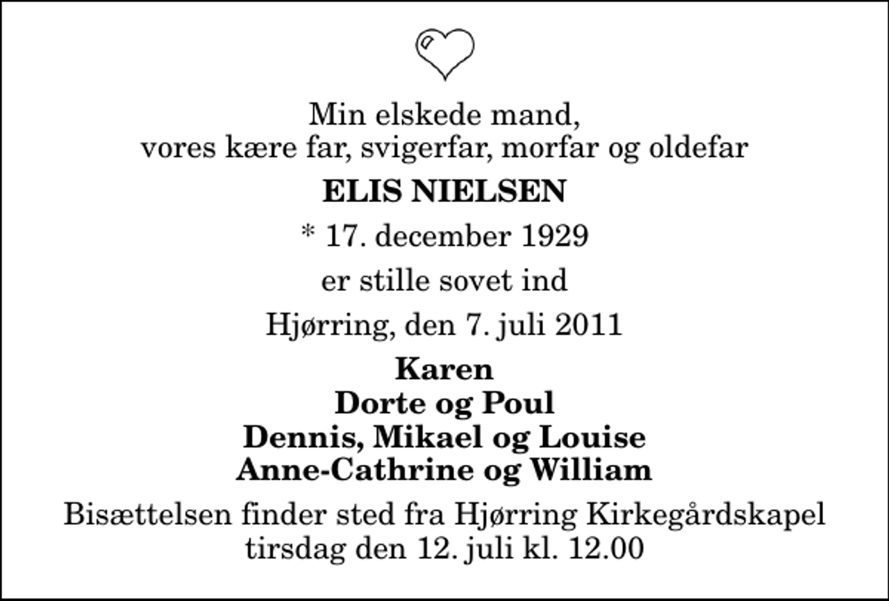 <p>Min elskede mand, vores kære far, svigerfar, morfar og oldefar<br />Elis Nielsen<br />* 17. december 1929<br />er stille sovet ind<br />Hjørring, den 7. juli 2011<br />Karen Dorte og Poul Dennis, Mikael og Louise Anne-Cathrine og William<br />Bisættelsen finder sted fra Hjørring Kirkegårds Kapel tirsdag den 12. juli kl. 12.00</p>