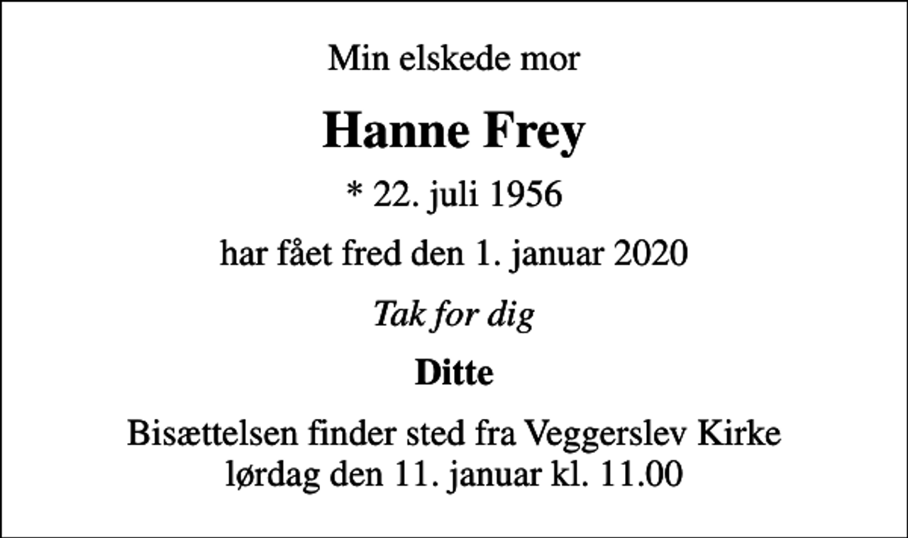 <p>Min elskede mor<br />Hanne Frey<br />* 22. juli 1956<br />har fået fred den 1. januar 2020<br />Tak for dig<br />Ditte<br />Bisættelsen finder sted fra Veggerslev Kirke lørdag den 11. januar kl. 11.00</p>