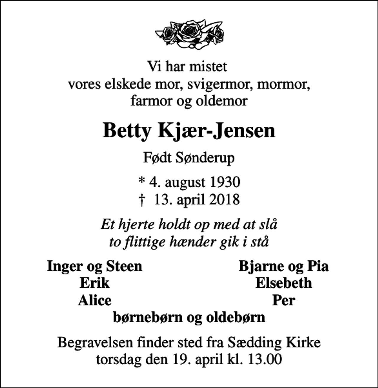 <p>Vi har mistet vores elskede mor, svigermor, mormor, farmor og oldemor<br />Betty Kjær-Jensen<br />Født Sønderup<br />* 4. august 1930<br />✝ 13. april 2018<br />Et hjerte holdt op med at slå to flittige hænder gik i stå<br />Inger og Steen<br />Bjarne og Pia<br />Erik<br />Elsebeth<br />Alice<br />Per<br />Begravelsen finder sted fra Sædding Kirke torsdag den 19. april kl. 13.00</p>