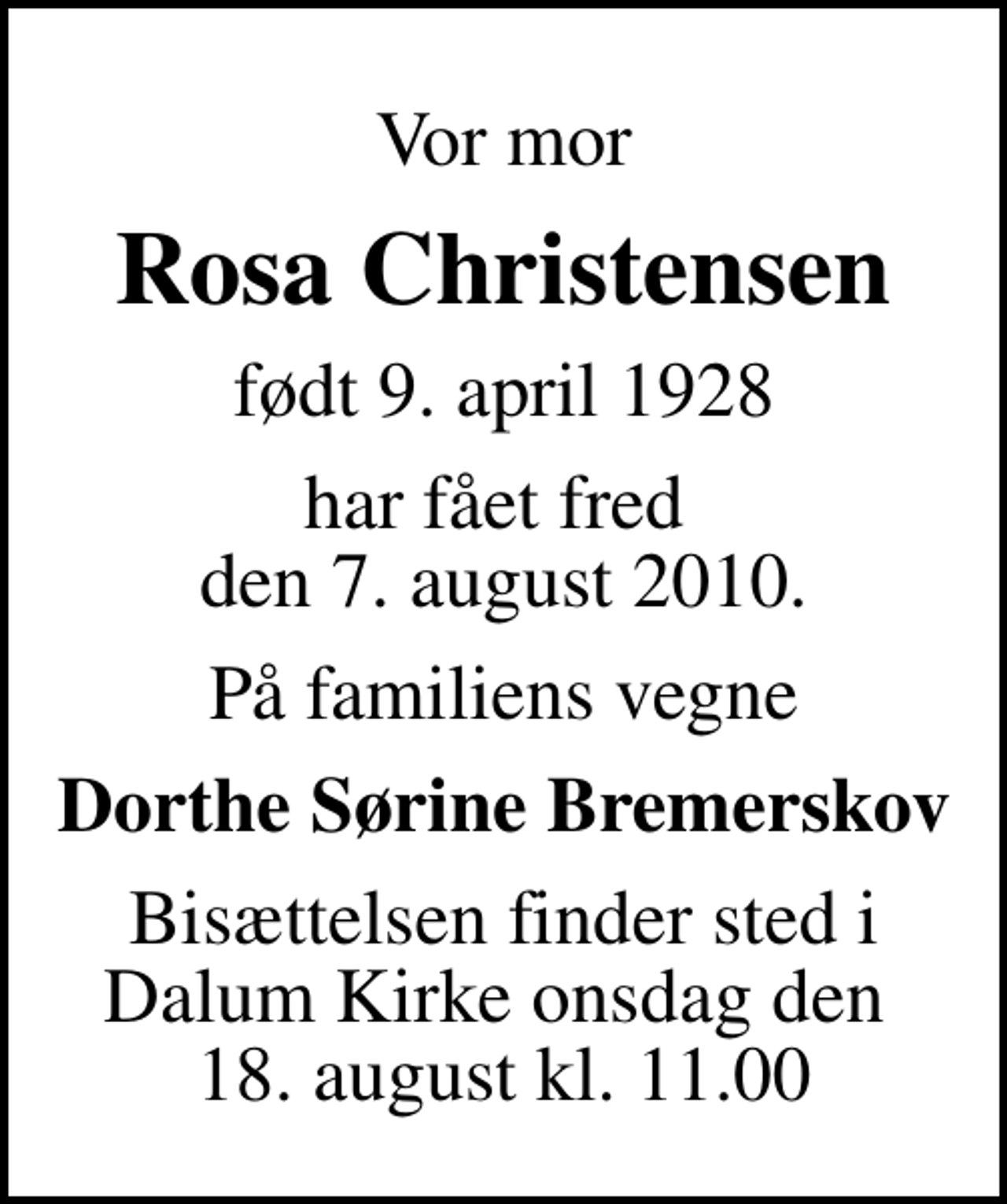 <p>Vor mor<br />Rosa Christensen<br />født 9. april 1928<br />har fået fred den 7. august 2010.<br />På familiens vegne<br />Dorthe Sørine Bremerskov<br />Bisættelsen finder sted i Dalum Kirke onsdag den 18. august kl. 11.00</p>