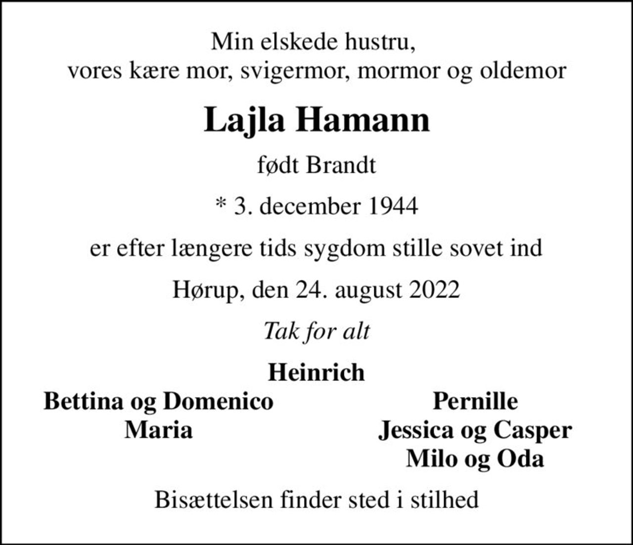 Min elskede hustru,  vores kære mor, svigermor, mormor og oldemor
Lajla Hamann
født Brandt
* 3. december 1944
er efter længere tids sygdom stille sovet ind
Hørup, den 24. august 2022
Tak for alt
Heinrich
Bettina og Domenico
Pernille
Maria
Jessica og Casper
Milo og Oda
Bisættelsen finder sted i stilhed