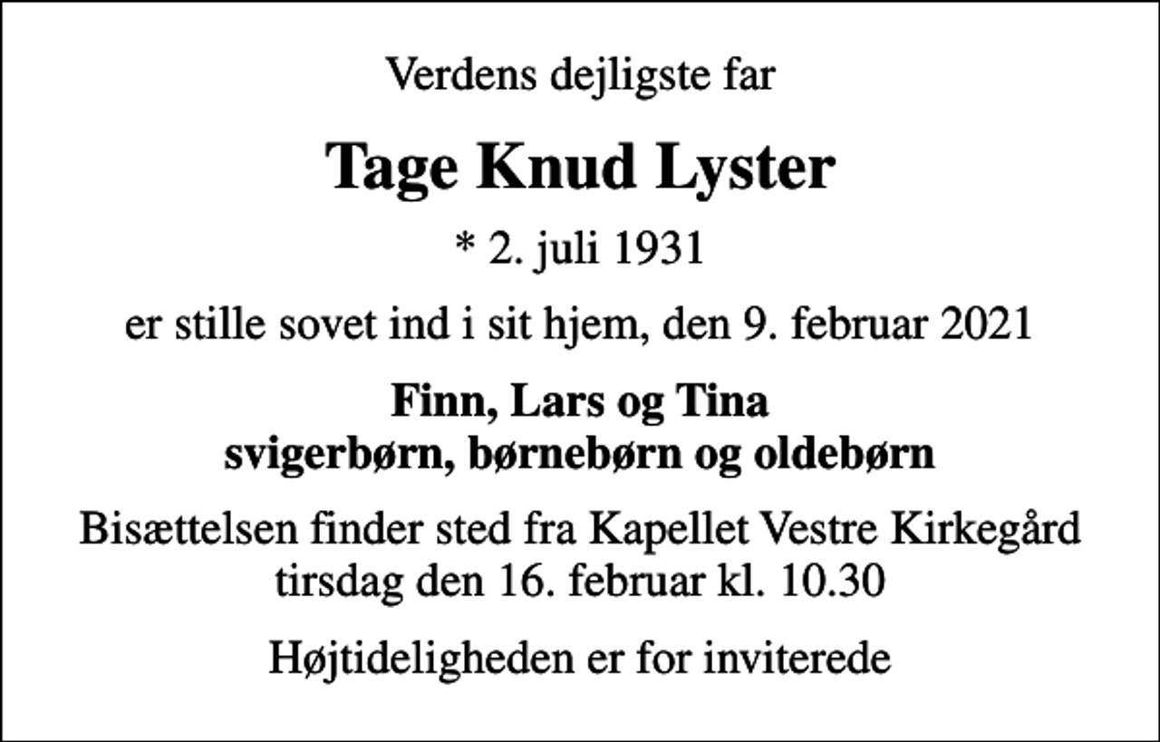 <p>Verdens dejligste far<br />Tage Knud Lyster<br />* 2. juli 1931<br />er stille sovet ind i sit hjem, den 9. februar 2021<br />Finn, Lars og Tina svigerbørn, børnebørn og oldebørn<br />Bisættelsen finder sted fra Kapellet Vestre Kirkegård tirsdag den 16. februar kl. 10.30<br />Højtideligheden er for inviterede</p>