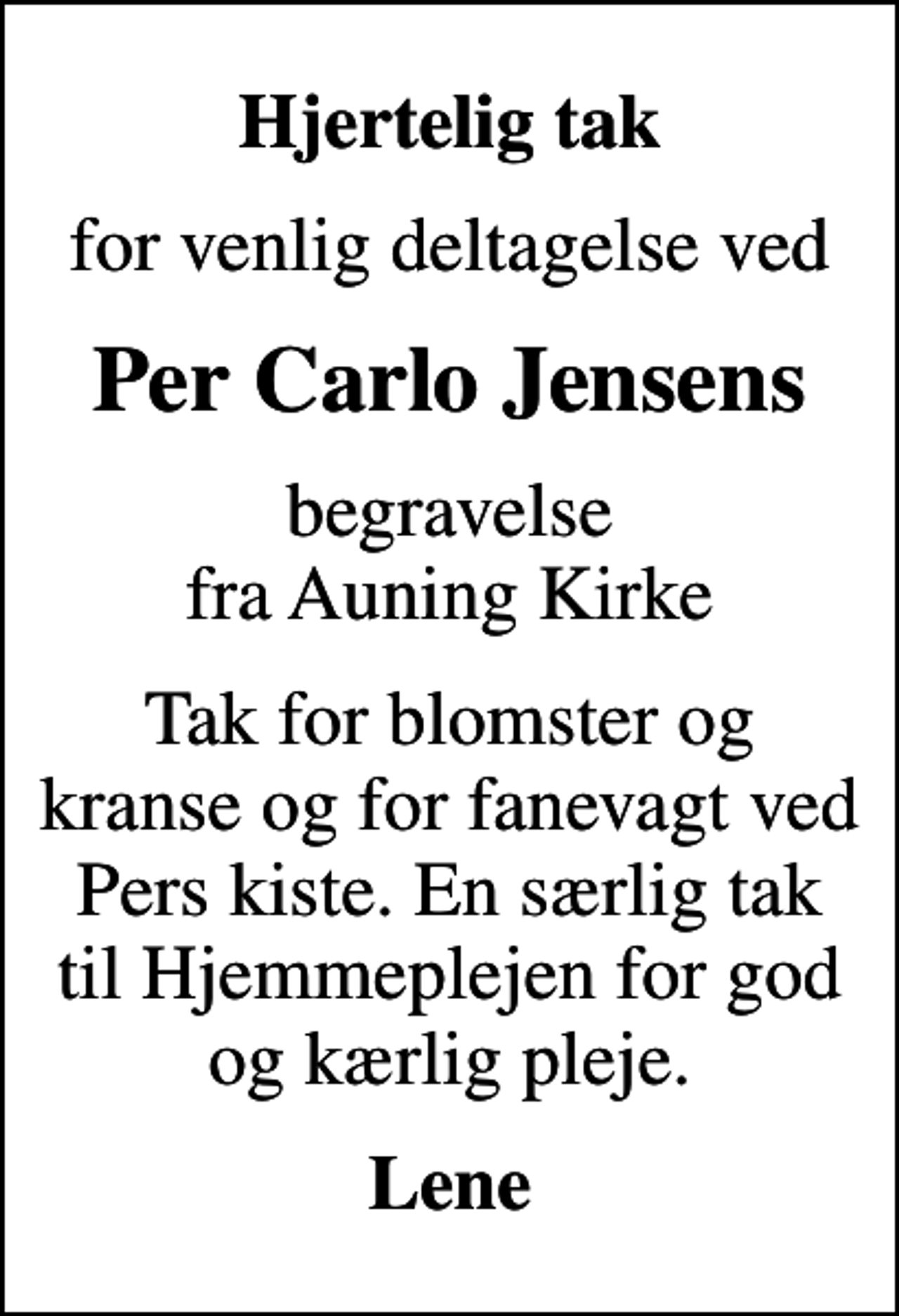 <p>Hjertelig tak<br />for venlig deltagelse ved<br />Per Carlo Jensens<br />begravelse fra Auning Kirke<br />Tak for blomster og kranse og for fanevagt ved Pers kiste. En særlig tak til Hjemmeplejen for god og kærlig pleje.<br />Lene</p>