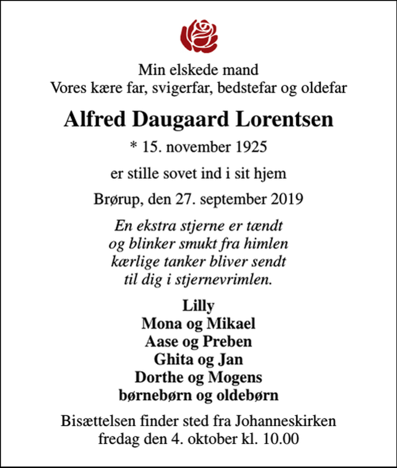 <p>Min elskede mand Vores kære far, svigerfar, bedstefar og oldefar<br />Alfred Daugaard Lorentsen<br />* 15. november 1925<br />er stille sovet ind i sit hjem<br />Brørup, den 27. september 2019<br />En ekstra stjerne er tændt og blinker smukt fra himlen kærlige tanker bliver sendt til dig i stjernevrimlen.<br />Lilly Mona og Mikael Aase og Preben Ghita og Jan Dorthe og Mogens børnebørn og oldebørn<br />Bisættelsen finder sted fra Johanneskirken fredag den 4. oktober kl. 10.00</p>
