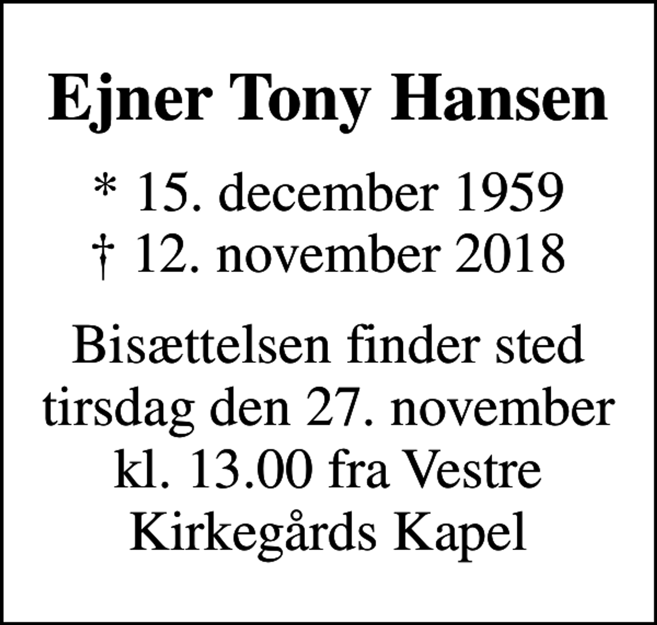 <p>Ejner Tony Hansen<br />* 15. december 1959<br />✝ 12. november 2018<br />Bisættelsen finder sted tirsdag den 27. november kl. 13.00 fra Vestre Kirkegårds Kapel</p>