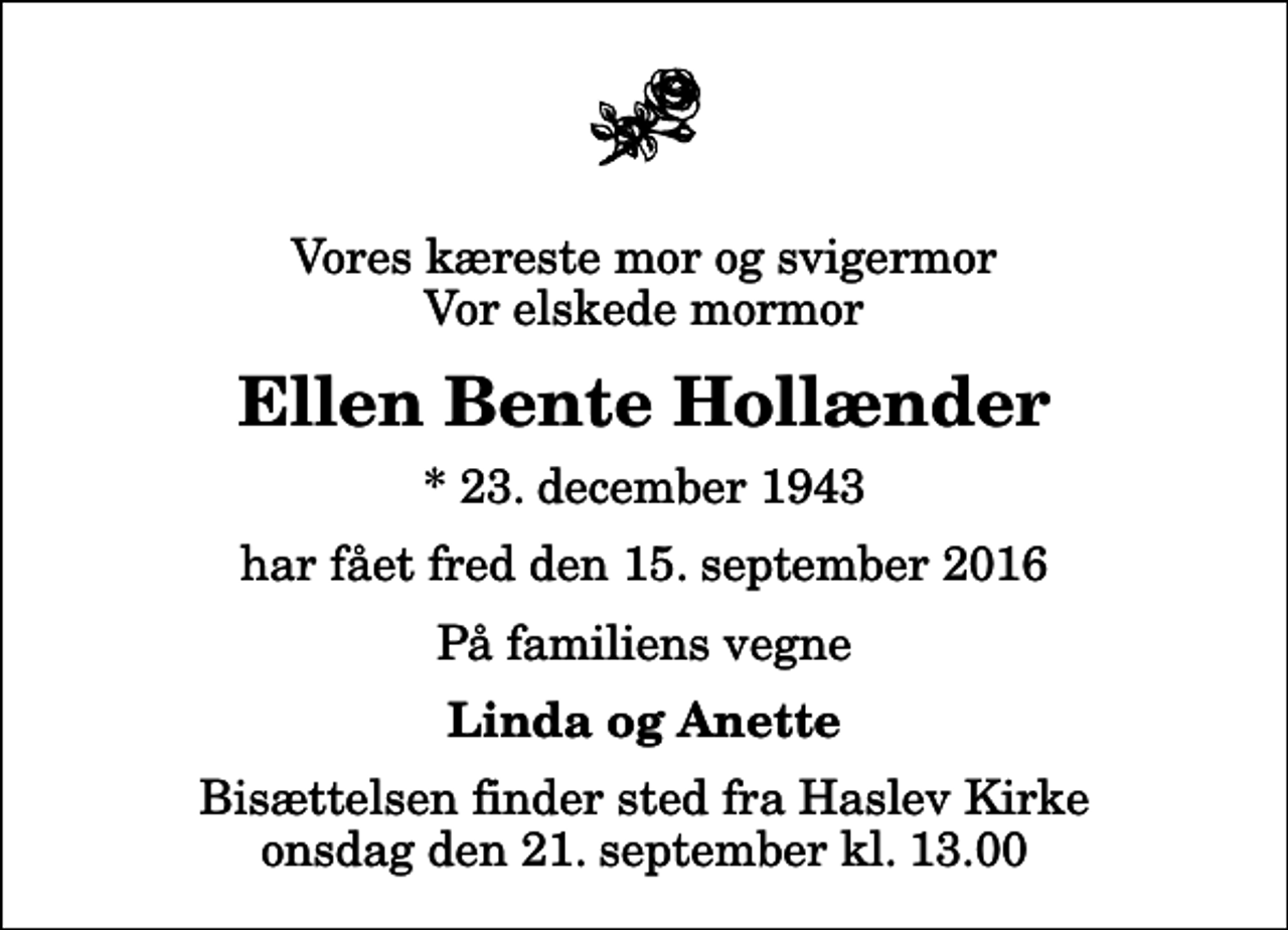 <p>Vores kæreste mor og svigermor Vor elskede mormor<br />Ellen Bente Hollænder<br />* 23. december 1943<br />har fået fred den 15. september 2016<br />På familiens vegne<br />Linda og Anette<br />Bisættelsen finder sted fra Haslev Kirke onsdag den 21. september kl. 13.00</p>