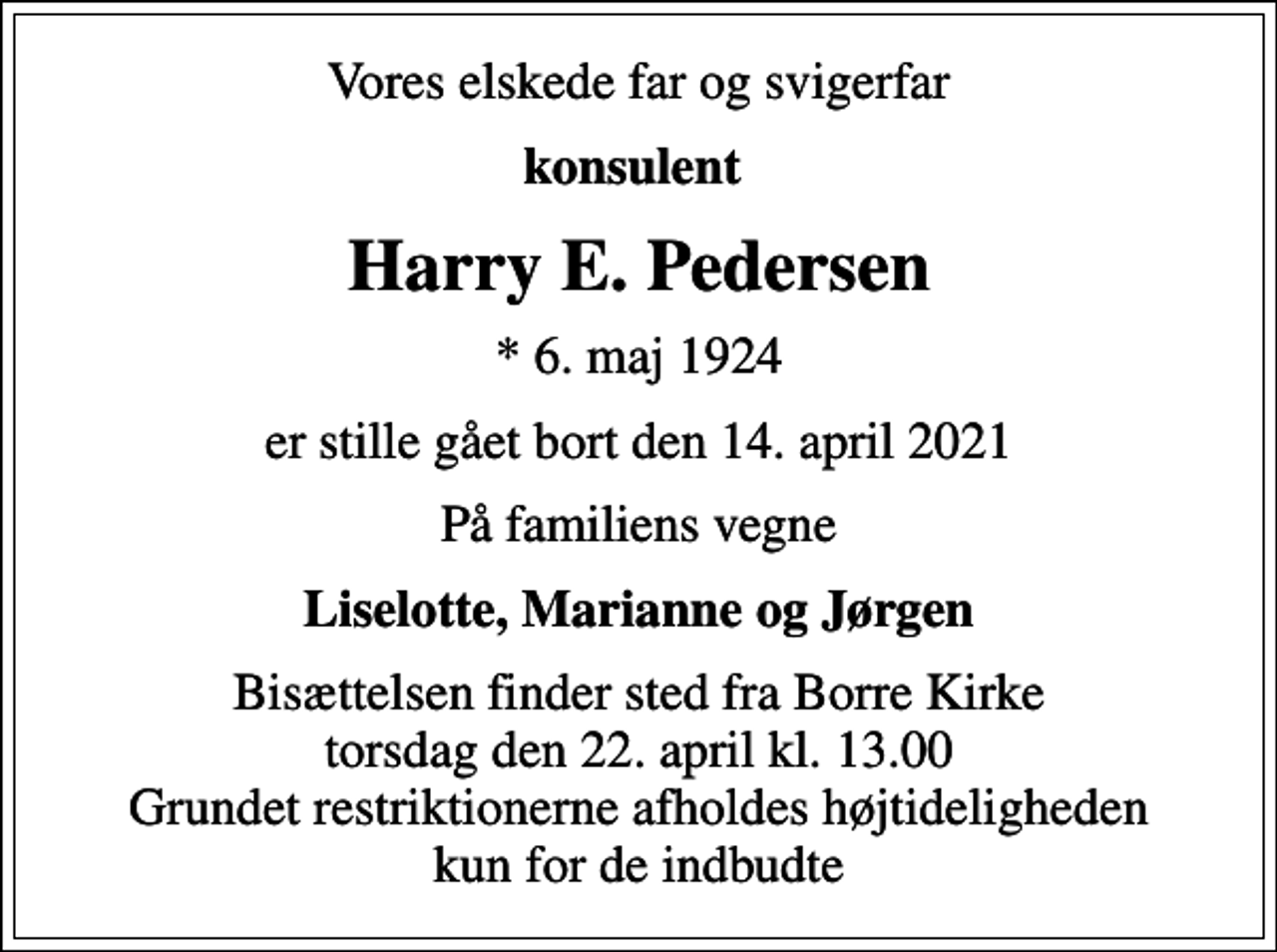 <p>Vores elskede far og svigerfar<br />konsulent<br />Harry E. Pedersen<br />* 6. maj 1924<br />er stille gået bort den 14. april 2021<br />På familiens vegne<br />Liselotte, Marianne og Jørgen<br />Bisættelsen finder sted fra Borre Kirke torsdag den 22. april kl. 13.00 Grundet restriktionerne afholdes højtideligheden kun for de indbudte</p>
