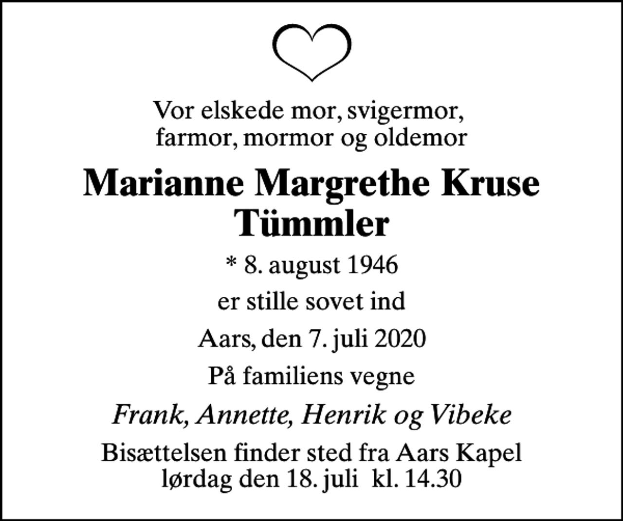 <p>Vor elskede mor, svigermor, farmor, mormor og oldemor<br />Marianne Margrethe Kruse Tümmler<br />* 8. august 1946<br />er stille sovet ind<br />Aars, den 7. juli 2020<br />På familiens vegne<br />Frank, Annette, Henrik og Vibeke<br />Bisættelsen finder sted fra Aars Kapel lørdag den 18. juli kl. 14.30</p>
