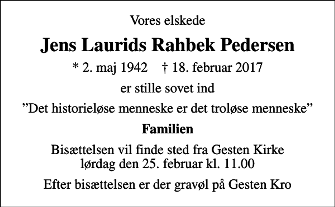 <p>Vores elskede<br />Jens Laurids Rahbek Pedersen<br />* 2. maj 1942 ✝ 18. februar 2017<br />er stille sovet ind<br />Det historieløse menneske er det troløse menneske<br />Familien<br />Bisættelsen vil finde sted fra Gesten Kirke lørdag den 25. februar kl. 11.00<br />Efter bisættelsen er der gravøl på Gesten Kro</p>
