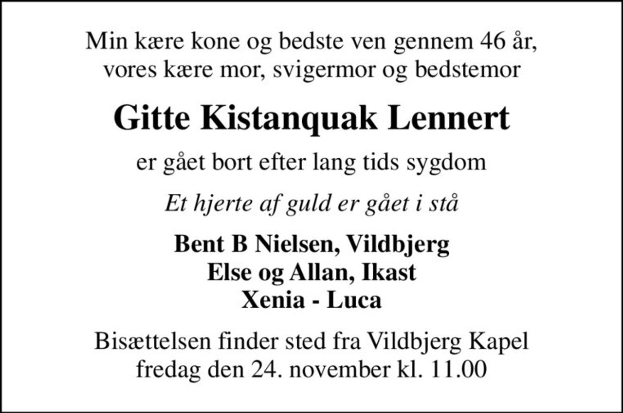 Min kære kone og bedste ven gennem 46 år, vores kære mor, svigermor og bedstemor
Gitte Kistanquak Lennert
er gået bort efter lang tids sygdom
Et hjerte af guld er gået i stå
Bent B Nielsen, Vildbjerg Else og Allan, Ikast Xenia - Luca
Bisættelsen finder sted fra Vildbjerg Kapel  fredag den 24. november kl. 11.00