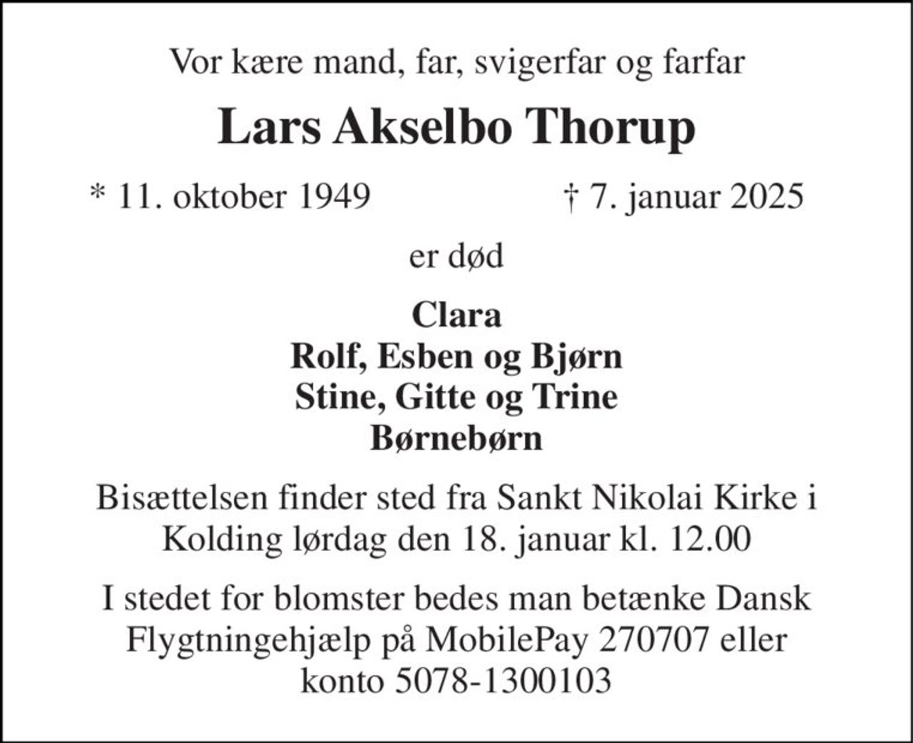 Vor kære mand, far, svigerfar og farfar 
Lars Akselbo Thorup 
*​ 11. oktober 1949 
†​ 7. januar 2025​ 
er død 
Clara Rolf, Esben og Bjørn Stine, Gitte og Trine Børnebørn 
Bisættelsen finder sted fra Sankt Nikolai Kirke i Kolding lørdag den 18. januar kl. 12.00 
I stedet for blomster bedes man betænke Dansk Flygtningehjælp på MobilePay 270707 eller konto 5078-1300103